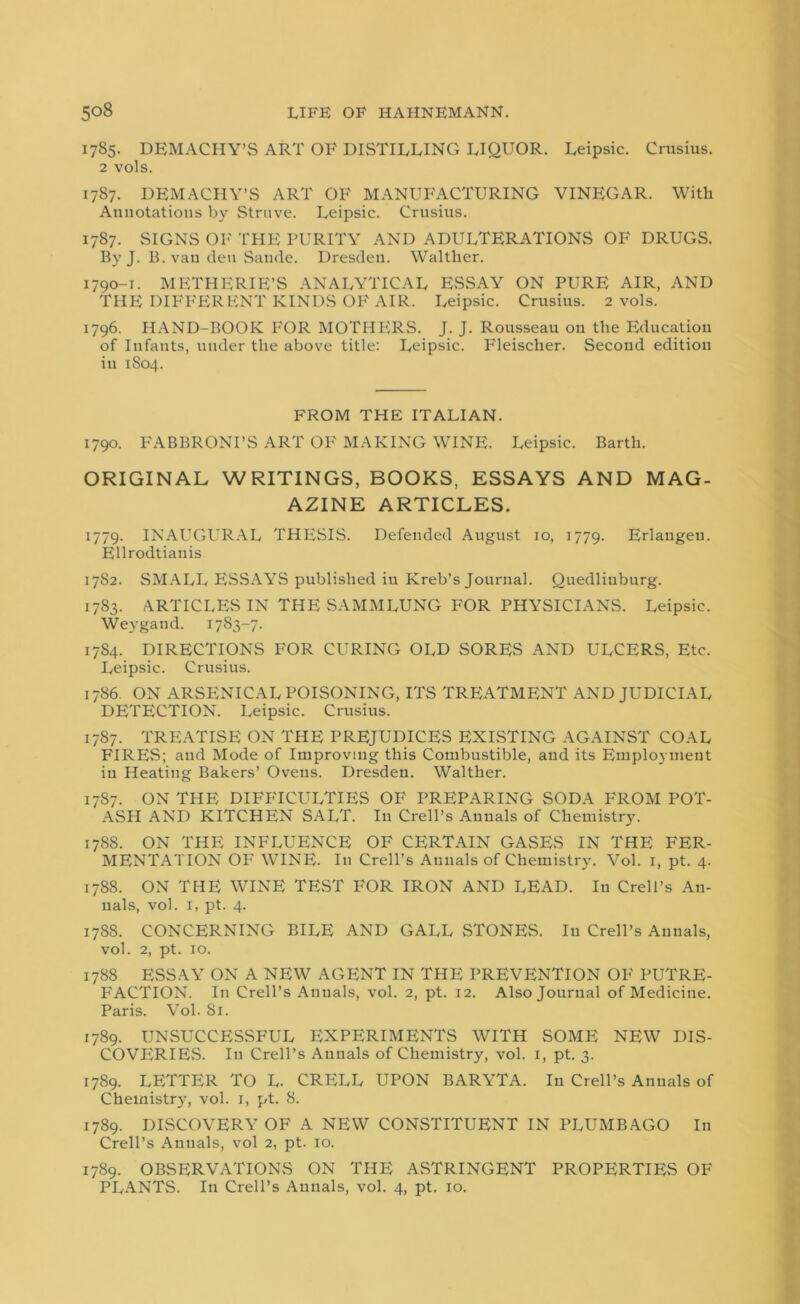 1785. DEMACHY’S ART OF DISTILLING LIQUOR. Leipsic. Crusius. 2 vols. 1787. DEMACHY’S ART OF MANUFACTURING VINEGAR. With Annotations by Struve. Leipsic. Crusius. 1787. SIGNS OF THE PURITY AND ADULTERATIONS OF DRUGS. By J. B. van den Sande. Dresden. Walther. 1790-1. METHERIE’S ANALYTICAL ESSAY ON PURE AIR, AND THE DIFFERENT KINDS OF AIR. Leipsic. Crusius. 2 vols. 1796. HAND-BOOK FOR MOTHERS. J. J. Rousseau on the Education of Infants, under the above title: Leipsic. Fleischer. Second edition in 1804. FROM THE ITALIAN. 1790. FABBRONI’S ART OF MAKING WINE. Leipsic. Barth. ORIGINAL WRITINGS, BOOKS, ESSAYS AND MAG- AZINE ARTICLES. 1779. INAUGURAL THESIS. Defended August 10, 1779. Erlangen. Ellrodtianis 1782. SMALL ESSAYS published in Kreb’s Journal. Quedliuburg. 1783. ARTICLES IN THE SAMMLUNG FOR PHYSICIANS. Leipsic. Weygaud. 1783-7- 1784. DIRECTIONS FOR CURING OLD SORES AND ULCERS, Etc. Leipsic. Crusius. 1786. ON ARSENICAL POISONING, ITS TREATMENT AND JUDICIAL DETECTION. Leipsic. Crusius. 1787. TREATISE ON THE PREJUDICES EXISTING AGAINST COAL FIRES; and Mode of Improving this Combustible, and its Employment in Heating Bakers’ Ovens. Dresden. Walther. 1787. ON THE DIFFICULTIES OF PREPARING SODA FROM POT- ASH AND KITCHEN SALT. I11 Crell’s Annals of Chemistry. 1788. ON THE INFLUENCE OF CERTAIN GASES IN THE FER- MENTATION OF WINE. In Crell’s Annals of Chemistry. Vol. x, pt. 4. 1788. ON THE WINE TEST FOR IRON AND LEAD. In Crell’s An- nals, vol. 1, pt. 4. 1788. CONCERNING BILE AND GALL STONES. In Crell’s Annals, vol. 2, pt. 10. 1788 ESSAY ON A NEW AGENT IN THE PREVENTION OF PUTRE- P^ACTION. In Crell’s Annals, vol. 2, pt. 12. Also Journal of Medicine. Paris. Vol. 81. 1789. UNSUCCESSFUL EXPERIMENTS WITH SOME NEW DIS- COVERIES. In Crell’s Annals of Chemistry, vol. 1, pt. 3. 1789. LETTER TO L. CRELL UPON BARYTA. In Crell’s Annals of Chemistry, vol. 1, pt. 8. 1789. DISCOVERY OF A NEW CONSTITUENT IN PLUMBAGO In Crell’s Annals, vol 2, pt. 10. 1789. OBSERVATIONS ON THE ASTRINGENT PROPERTIES OF