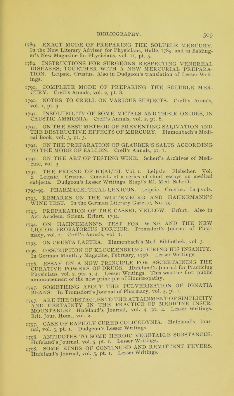 1789. EXACT MODE OF PREPARING THE SOLUBLE MERCURY. In the New Literary Adviser for Physicians, Halle, 1789, and in Balding- er’s New Magazine for Physicians, vol. 11, pt. 5. 1789. INSTRUCTIONS FOR SURGEONS RESPECTING VENEREAL DISEASES; TOGETHER WITH A NEW MERCURIAL PREPARA- TION. Leipsic. Crnsius. Also in Dudgeon’s translation of Lesser Writ- ings. 1790. COMPLETE MODE OF PREPARING THE soluble MER- CURY. Crell’s Annals, vol. 2, pt. S. 1790. NOTES TO CRELL ON VARIOUS SUBJECTS. Crell’s Annals, vol. 1, pt. 3. 1791. INSOLUBILITY OF SOME METALS AND THEIR OXIDES, IN CAUSTIC AMMONIA. Crell’s Annals, vol. 2, pt. 8. 1791. ON THE BEST METHOD OF PREVENTING SALIVATION AND THE DESTRUCTIVE EFFECTS OF MERCURY. Blumenbach’s Medi- cal Book, vol. 3, pt. 3. 1792. ON THE PREPARATION OF GLAUBER’S SALTS ACCORDING TO THE MODE OF BALLEN. Crell’s Annals, pt. 1. 1792. ON THE ART OF TESTING WINE. Scherf's Archives of Medi- cine, vol. 3. 1792. THE FRIEND OF HEALTH. Vol. 1. Leipsic. Fleischer. Vol. 2. Leipsic. Crusius. Consists of a series of short essays on medical subjects. Dudgeon’s Lesser Writings. Stapf’s Kl. Med. Schrift. 1793-99. PHARMACEUTICAL LEXICON. Leipsic. Crusius. Iu4vols. 1793. REMARKS ON THE WIRTEMBURG AND HAHNEMANN’S WINE TEST. In the German Literary Gazette, No. 79. 1793. PREPARATION OF THE CASSEL YELLOW. Erfurt. Also in Act. Academ. Scient. Erfurt. 1794. 1794. ON HAHNEMANN’S TEST FOR WINE AND THE NEW LIQUOR PROBATORIUS FORTIOR. Tromsdorf’s Journal of Phar- macy, vol. 2. Crell’s Annals, vol. 1. 1795. ON CRUSTA LACTEA. Blumenbach’s Med. Bibliothek, vol. 3. 1796. DESCRIPTION OF KLOCKENBRING DURING HIS INSANITY. In German Monthly Magazine, February, 1796. Lesser Writings. 1796. ESSAY ON A NEW PRINCIPLE FOR ASCERTAINING THE CURATIVE POWERS OF DRUGS. Hufelaud’s Journal for Practicing Phvsicians, vol. 2, pts. 3, 4- Lesser Writings. Ibis was the fiist public announcement of the new principle of Homoeopathy. 1797. SOMETHING ABOUT THE PULVERIZATION OF IGNATIA BEANS. In Tromsdorf’s Journal of Pharmacy, vol. 5, pt. 1. 1707. ARE THE OBSTACLES TO THE ATTAINMENT OF SIMPLICITY AND CERTAINTY IN THE PRACTICE OF MEDICINE INSUR- MOUNTABLE? Hufeland’s Journal, vol. 4. pt. 4. Lesser Writings. Brit. Jour. Horn., vol. 2. 1797. CASE OF RAPIDLY CURED COLICODYNIA. Hufeland’s Jour- nal, vol. 3, pt. 1. Dudgeon’s Lesser Writings. 1798. ANTIDOTES TO SOME HEROIC VEGETABLE SUBSTANCES. Hufeland’s Journal, vol. 5, pt. 1. Lesser Writings. 1798. SOME KINDS OF CONTINUED AND REMITTENT FEVERS. Hufeland’s Journal, vol. 5, pt. 1. Lesser Writings.