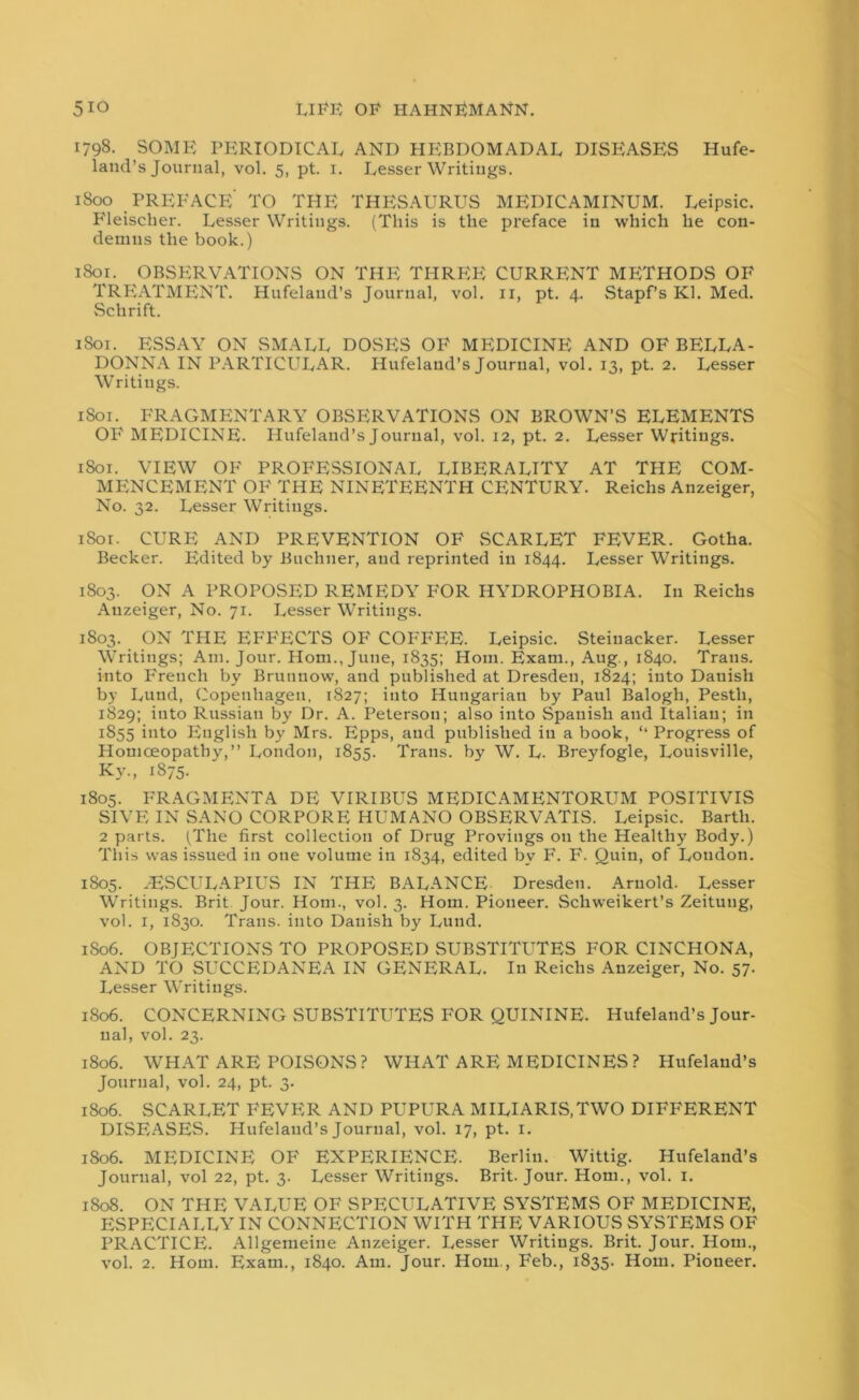 1798. SOME PERIODICAL AND HEBDOMADAL DISEASES Hufe- land’s Journal, vol. 5, pt. 1. Lesser Writings. 1800 PREFACE’ TO THE THESAURUS MEDICAMINUM. Leipsic. Fleischer. Lesser Writings. (This is the preface in which he con- demns the book.) 1801. OBSERVATIONS ON THE THREE CURRENT METHODS OF TRFlATMENT. Hufelaud’s Journal, vol. 11, pt. 4. Stapf’s Kl. Med. Schrift. 1801. ESSAY ON SMALL DOSES OF MEDICINE AND OF BELLA- DONNA IN PARTICULAR. Ilufeland’s Journal, vol. 13, pt. 2. Lesser Writings. 1S01. FRAGMENTARY OBSERVATIONS ON BROWN’S ELEMENTS OF MEDICINE. Hufeland’s Journal, vol. 12, pt. 2. Lesser Writings. 1801. VIEW OF PROFESSIONAL LIBERALITY AT THE COM- MENCEMENT OF THE NINETEENTH CENTURY. Reichs Anzeiger, No. 32. Lesser Writings. iSox. CURE AND PREVENTION OF SCARLET FEVER. Gotha. Becker. Edited by Buchner, and reprinted in 1844. Lesser Writings. 1803. ON A PROPOSED REMEDY FOR HYDROPHOBIA. In Reichs Anzeiger, No. 71. Lesser Writings. 1803. ON THE EFFECTS OF COFFEE. Leipsic. Steiuacker. Lesser Writings; Am. Jour. Horn., June, 1835; Horn. Exam., Aug., 1840. Trans, into French by Brunnow, and published at Dresden, 1824; into Dauish by Lund, Copenhagen, 1827; into Hungarian by Paul Balogh, Pesth, 1829; into Russian by Dr. A. Peterson; also into Spanish and Italian; in 1855 into English by Mrs. Epps, and published in a book, ‘‘ Progress of Homoeopathy,” London, 1855. Trans, by W. L. Breyfogle, Louisville, Ky„ 1875. 1805. FRAGMENTA DE VIRIBUS MEDICAMENTORUM POSITIVIS SIVF, IN SANO CORPORE HUMANO OBSERVATIS. Leipsic. Barth. 2 parts. (The first collection of Drug Provings on the Healthy Body.) This was issued in one volume in 1834, edited by F. F. Quin, of London. 1805. ,ESCULAPIUS IN THE BALANCE Dresden. Arnold. Lesser Writings. Brit Jour. Horn., vol. 3. Horn. Pioneer. Schweikert’s Zeitung, vol. 1, 1830. Trans, into Danish by Lund. 1806. OBJECTIONS TO PROPOSED SUBSTITUTES FOR CINCHONA, AND TO SUCCEDANEA IN GENERAL. In Reichs Anzeiger, No. 57. Lesser Writings. 1806. CONCERNING SUBSTITUTES FOR QUININE. Hufeland’s Jour- nal, vol. 23. 1806. WHAT ARE POISONS? WHAT ARE MEDICINES ? Hufelaud’s Journal, vol. 24, pt. 3. 1806. SCARLET FEVER AND PUPURA MILIARIS.TWO DIFFERENT DISEASES. Hufelaud’s Journal, vol. 17, pt. 1. 1806. MEDICINE OF EXPERIENCE. Berlin. Wittig. Hufeland’s Journal, vol 22, pt. 3. Lesser Writings. Brit. Jour. Horn., vol. 1. 1808. ON THE VALUE OF SPECULATIVE SYSTEMS OF MEDICINE, ESPECIALLY IN CONNECTION WITH THE VARIOUS SYSTEMS OF PRACTICE. Allgemeine Anzeiger. Lesser Writings. Brit. Jour. Horn.,
