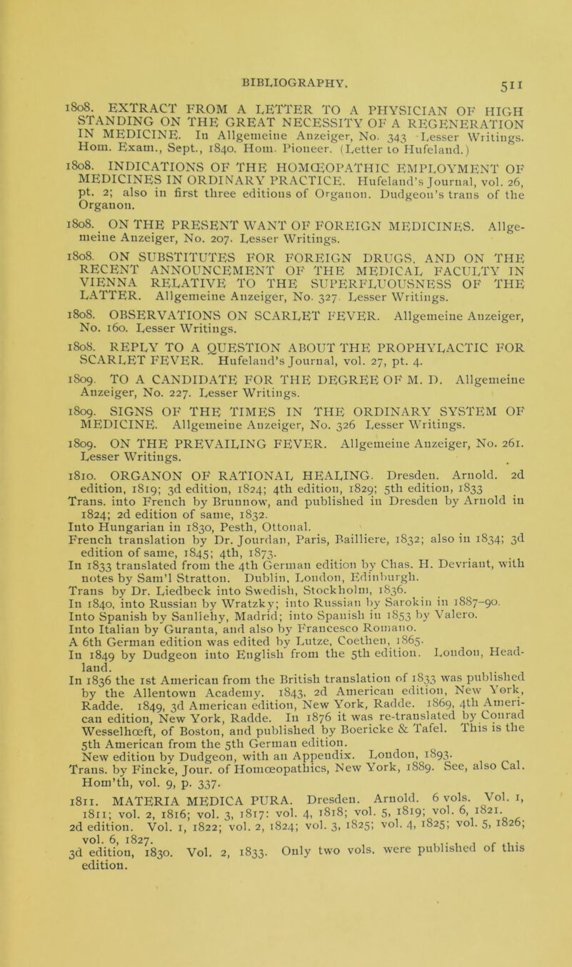 1808. EXTRACT FROM A LETTER TO A PHYSICIAN OF HIGH STANDING ON THE GREAT NECESSITY OF A REGENERATION IN MEDICINE. Iu Allgemeine Anzeiger, No. 343 Lesser Writings. Horn. Exam., Sept., 1840. Horn. Pioneer. (Letter to Hufeland.) 1808. INDICATIONS OF THE HOMOEOPATHIC EMPLOYMENT OF MEDICINES IN ORDINARY PRACTICE. Hufelancl’s Journal, vol. 26, pt. 2; also in first three editions of Organon. Dudgeon’s trails of the Orgauon. 1808. > ON THE PRESENT WANT OF FOREIGN MEDICINES. Allge- nieiue Anzeiger, No. 207. Lesser Writings. 1808. ON SUBSTITUTES FOR FOREIGN DRUGS. AND ON THE RECENT ANNOUNCEMENT OF THE MEDICAL FACULTY IN VIENNA RELATIVE TO THE SUPERFLUOUSNESS OF THE LATTER. Allgemeine Anzeiger, No. 327. Lesser Writings. 1808. OBSERVATIONS ON SCARLET FEVER. Allgemeine Anzeiger, No. 160. Lesser Writings. 1808. REPLY TO A QUESTION ABOUT THE PROPHYLACTIC FOR SCARLET FEVER. Hufeland’s Journal, vol. 27, pt. 4. 1809. TO A CANDIDATE FOR THE DEGREE OF M. D. Allgemeine Anzeiger, No. 227. Lesser Writings. 1809. SIGNS OF THE TIMES IN THE ORDINARY SYSTEM OF MEDICINE. Allgemeine Anzeiger, No. 326 Lesser Writings. 1809. ON THE PREVAILING FEVER. Allgemeine Anzeiger, No. 261. Lesser Writings. 1810. ORGANON OF RATIONAL HEALING. Dresden. Arnold. 2d edition, 1819; 3d edition, 1824; 4th edition, 1829; 5th edition, 1833 Trans, into French by Brunnow, and published iu Dresden by Arnold iu 1824; 2d edition of same, 1832. Into Hungarian in 1830, Pesth, Ottonal. French translation by Dr. Jourdan, Paris, Bailliere, 1832; also iu 1834; 3d edition of same, 1845; 4th, 1873. In 1833 translated from the 4th German edition by Clias. H. Devriaut, with notes by Sam’l Stratton. Dublin, London, Edinburgh. Trans by Dr. Liedbeck into Swedish, Stockholm, 1S36. In 1840, into Russian by Wratzky; into Russian by Sarokin in 1887-90. Into Spanish by Sanlieliy, Madrid; into Spanish iu 1853 by Valero. Into Italian by Guranta, and also by Francesco Romano. A 6th German edition was edited by Lutze, Coetlieti, 1865. In 1849 by Dudgeon into English from the 5th edition. London, Head- land. In 1836 the xst American from the British translation of 1833 was published by the Allentown Academy. 1843, 2d American edition, New \ork, Radde. 1849, 3^ American edition, New York, Radde. 1869, 4th Ameri- can edition, New York, Radde. In 1876 it was re-translated by Conrad Wesselhceft, of Boston, and published by Boericke & lafel. lhis is the 5th American from the 5th German edition. New edition by Dudgeon, with an Appendix. London, 1893. Trans, by Fincke, Jour, of Homoeopathies, New York, 1889. See, also Cal. Hom’th, vol. 9, p. 337. 1811. MATERIA MP1DICA PURA. Dresden. Arnold. 6 vols. Vol. x, 1811; vol. 2, 1816; vol. 3, 1817: vol. 4, t8i8; vol. 5, 1819; vol. 6, 1821. 2d edition. Vol. 1, 1822; vol. 2, 1824; vol. 3, 1825; vol. 4, 1825; vol. 5, 1826, vol. 6, 1827. , . r . 3d edition, 1830. Vol. 2, 1833. Only two vols. were published of this edition.