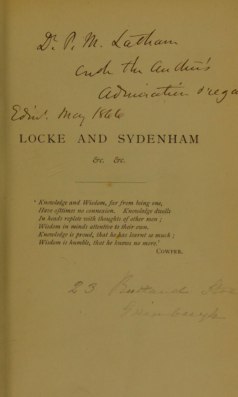 (P( fk, 2Xy, /kc<j SteC? LOCKE AND SYDENHAM ‘ Knowledge and Wisdom, far from being one. Have ofttimes no connexion. Knowledge dwells In heads replete with thoughts of other men ; Wisdom in minds attentive to their own. Knowledge is proud, that hejias learnt so much ; Wisdom is humble, that he knows no more.' &C. &C. Cow I>ER. S t J* J ^ /