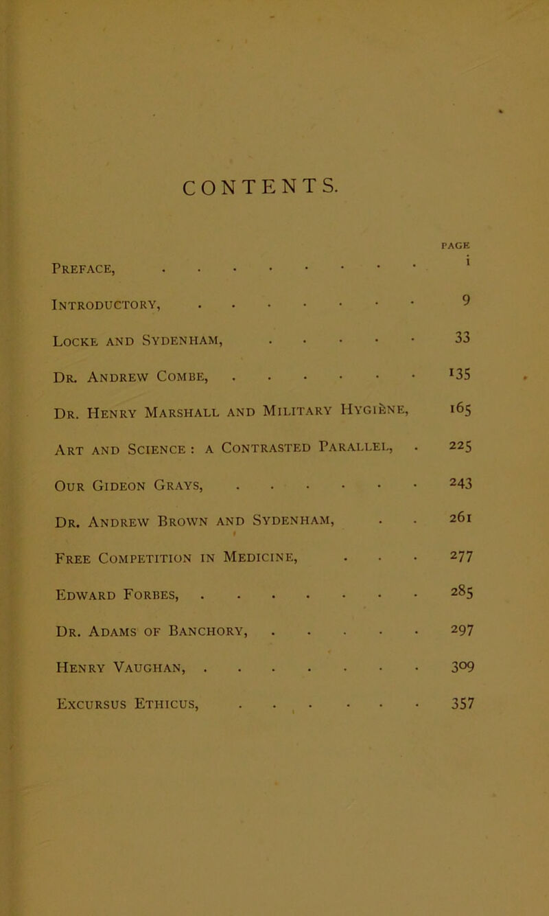 CONTENTS. PAGE Preface, Introductory, Locke and Sydenham, 33 Dr. Andrew Combe, J35 Dr. Henry Marshall and Military Hygiene, 165 Art and Science : a Contrasted Parallel, . 225 Our Gideon Grays, 243 Dr. Andrew Brown and Sydenham, . . 261 # Free Competition in Medicine, . . . 277 Edward Forbes, 2^5 Dr. Adams of Banchory, 297 Henry Vaughan, 3°9 Excursus Etfiicus, 357