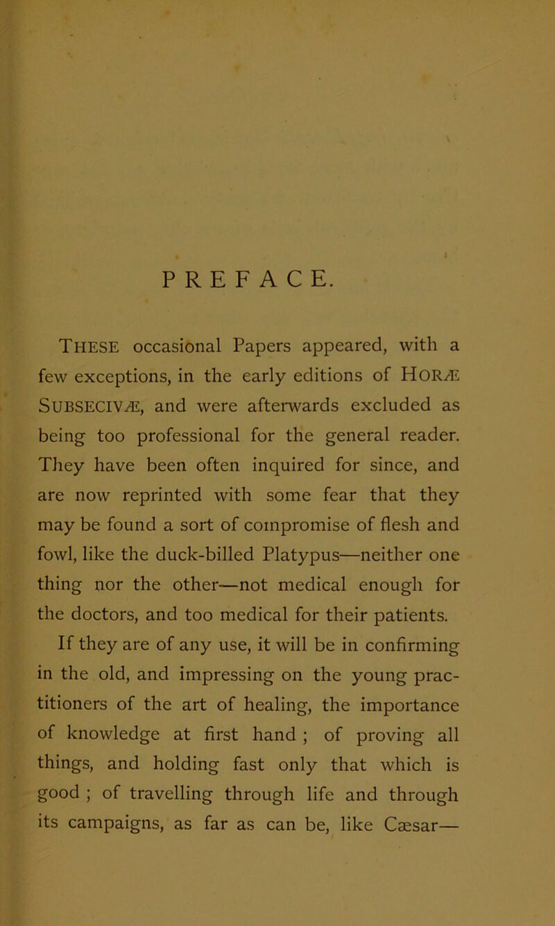 PREFACE. THESE occasional Papers appeared, with a few exceptions, in the early editions of HORHi SUBSECIVHL, and were afterwards excluded as being too professional for the general reader. They have been often inquired for since, and are now reprinted with some fear that they may be found a sort of compromise of flesh and fowl, like the duck-billed Platypus—neither one thing nor the other—not medical enough for the doctors, and too medical for their patients. If they are of any use, it will be in confirming in the old, and impressing on the young prac- titioners of the art of healing, the importance of knowledge at first hand ; of proving all things, and holding fast only that which is good ; of travelling through life and through its campaigns, as far as can be, like Caesar—