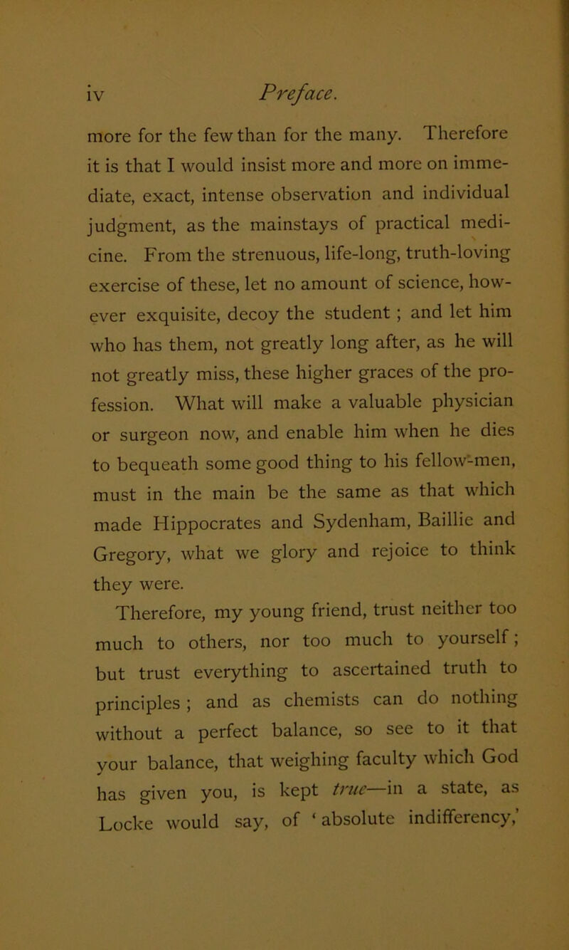 more for the few than for the many. Therefore it is that I would insist more and more on imme- diate, exact, intense observation and individual judgment, as the mainstays of practical medi- cine. From the strenuous, life-long, truth-loving exercise of these, let no amount of science, how- ever exquisite, decoy the student ; and let him who has them, not greatly long after, as he will not greatly miss, these higher graces of the pro- fession. What will make a valuable physician or surgeon now, and enable him when he dies to bequeath some good thing to his fellow-men, must in the main be the same as that which made Hippocrates and Sydenham, Baillie and Gregory, what we glory and rejoice to think they were. Therefore, my young friend, trust neither too much to others, nor too much to yourself; but trust everything to ascertained truth to principles; and as chemists can do nothing without a perfect balance, so see to it that your balance, that weighing faculty which God has given you, is kept true in a state, as Locke would say, of ‘absolute indifferency,