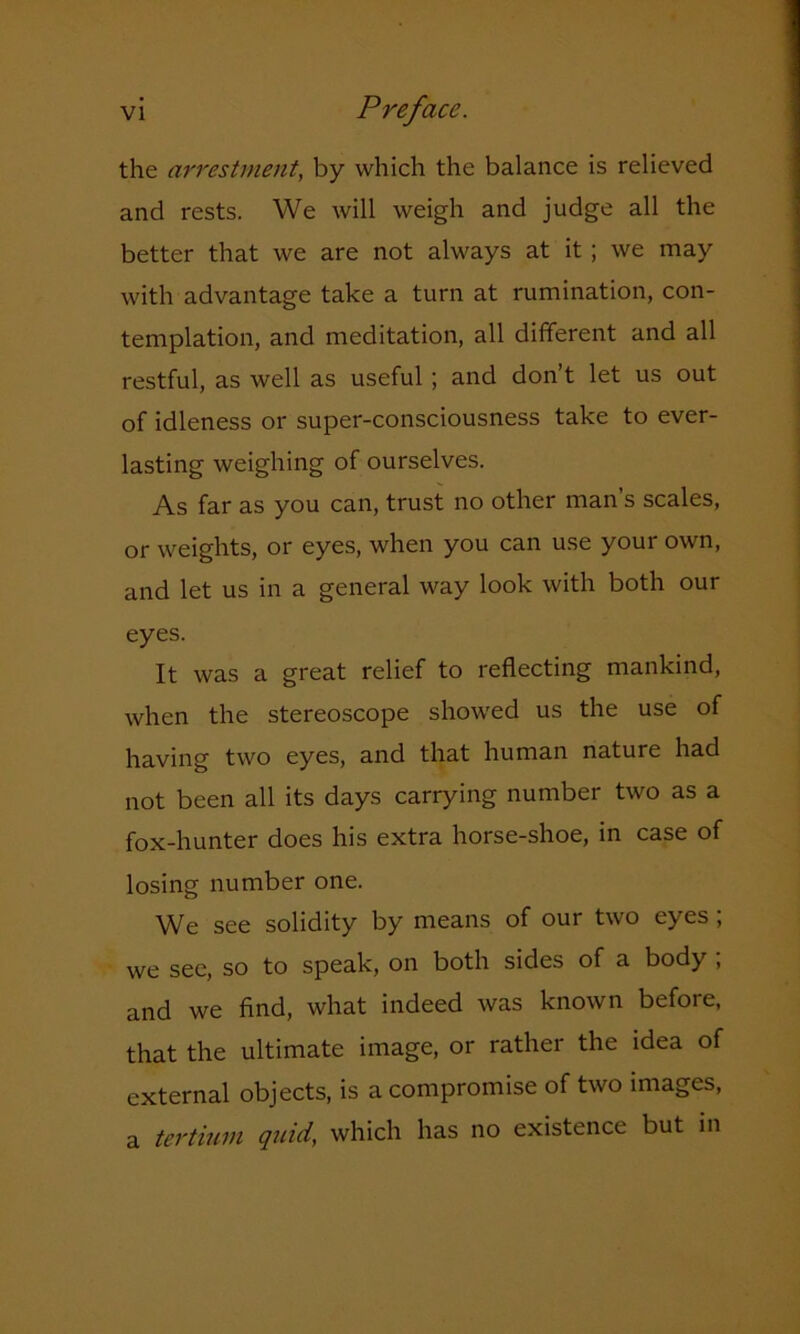 the arrestment, by which the balance is relieved and rests. We will weigh and judge all the better that we are not always at it ; we may with advantage take a turn at rumination, con- templation, and meditation, all different and all restful, as well as useful ; and don’t let us out of idleness or super-consciousness take to ever- lasting weighing of ourselves. As far as you can, trust no other man’s scales, or weights, or eyes, when you can use your own, and let us in a general way look with both our eyes. It was a great relief to reflecting mankind, when the stereoscope showed us the use of having two eyes, and that human nature had not been all its days carrying number two as a fox-hunter does his extra horse-shoe, in case of losing number one. We see solidity by means of our two eyes; we see, so to speak, on both sides of a body ; and we find, what indeed was known before, that the ultimate image, or rather the idea of external objects, is a compromise of two images, a tertium quid, which has no existence but in