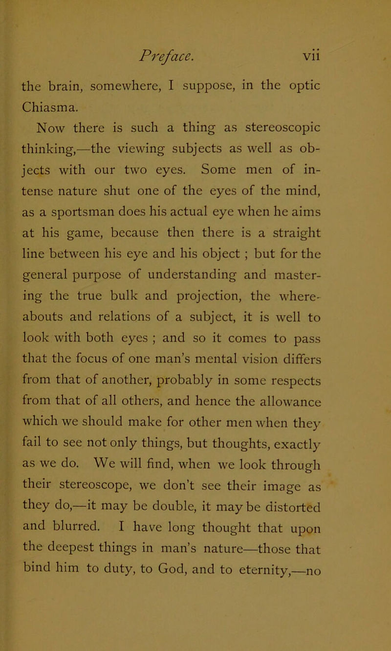 the brain, somewhere, I suppose, in the optic Chiasma. Now there is such a thing as stereoscopic thinking,—the viewing subjects as well as ob- jects with our two eyes. Some men of in- tense nature shut one of the eyes of the mind, as a sportsman does his actual eye when he aims at his game, because then there is a straight line between his eye and his object ; but for the general purpose of understanding and master- ing the true bulk and projection, the where- abouts and relations of a subject, it is well to look with both eyes ; and so it comes to pass that the focus of one man’s mental vision differs from that of another, probably in some respects from that of all others, and hence the allowance which we should make for other men when they fail to see not only things, but thoughts, exactly as we do. We will find, when we look through their stereoscope, we don’t see their image as they do,—it may be double, it may be distorted and blurred. I have long thought that upon the deepest things in man’s nature—those that bind him to duty, to God, and to eternity,—no