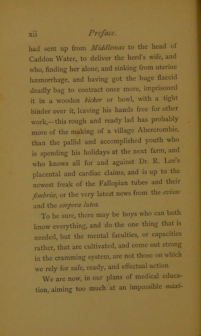 had sent up from Middleinas to the head of Caddon Water, to deliver the herd’s wife, and who, finding her alone, and sinking from uterine haemorrhage, and having got the huge flaccid deadly bag to contract once more, imprisoned it in a wooden bicker or bowl, with a tight binder over it, leaving his hands free for othei work,—this rough and ready lad has probably more of the making of a village Abercrombie, than the pallid and accomplished youth who is spending his holidays at the next farm, and who knows all for and against Dr. R. Lees placental and cardiac claims, and is up to the newest freak of the Fallopian tubes and their fimbrice, or the very latest news from the ovisac and the corpora lutea. To be sure, there may be boys who can both know everything, and do the one thing that is needed, but the mental faculties, or capacities rather, that are cultivated, and come out strong in the cramming system, are not those on which we rely for safe, ready, and effectual action. We are now, in our plans of medical educa- tion, aiming too much at an impossible maxi-