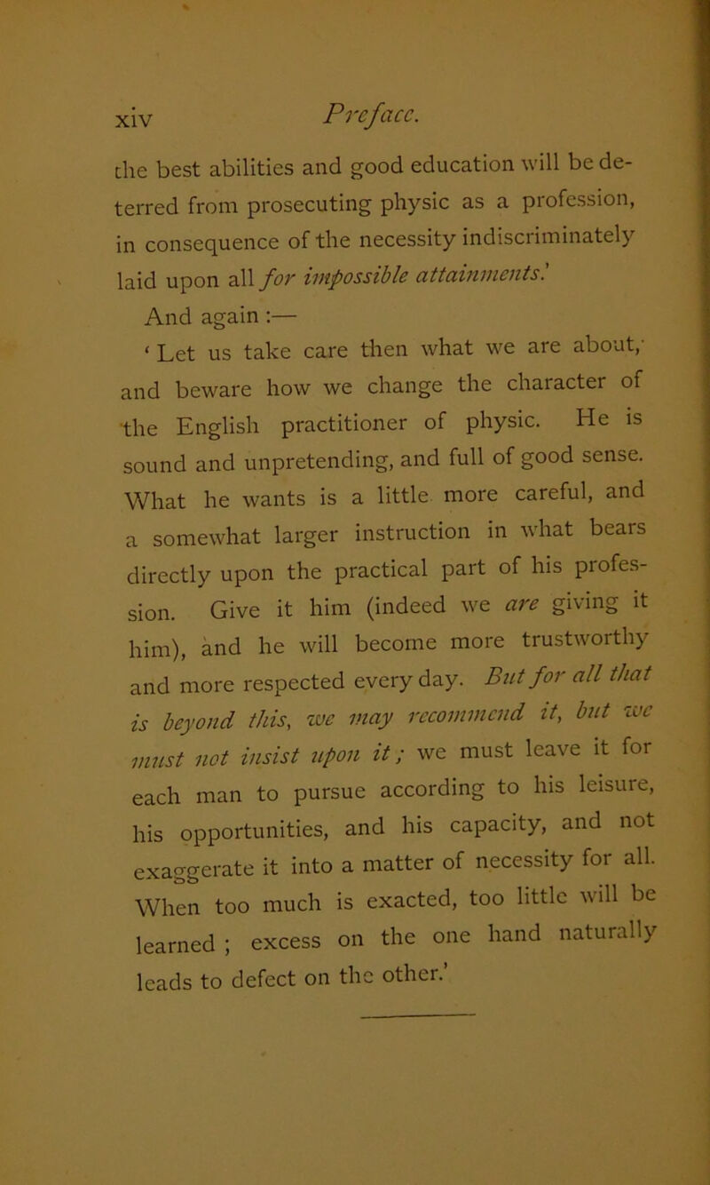 the best abilities and good education will be de- terred from prosecuting physic as a profession, in consequence of the necessity indiscriminately laid upon all for impossible attainments'. And again :— < Let us take care then what we are about,' and beware how we change the character of the English practitioner of physic. He is sound and unpretending, and full of good sense. What he wants is a little more careful, and a somewhat larger instruction in what bears directly upon the practical part of his profes- sion. Give it him (indeed we are giving it him), and he will become more trustworthy and more respected every day. Bnt for all that is beyond this, we may recommend it, bnt we must not insist upon it; we must leave it for each man to pursue according to his leisure, his opportunities, and his capacity, and not exaggerate it into a matter of necessity for all. When too much is exacted, too little will be learned ; excess on the one hand naturally leads to defect on the other.’