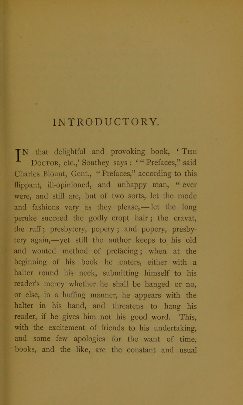 INTRODUCTORY. TN that delightful and provoking book, ‘The Doctor, etc.,’ Southey says : ‘ “ Prefaces,” said Charles Blount, Gent., “ Prefaces,” according to this flippant, ill-opinioned, and unhappy man, “ ever were, and still are, but of two sorts, let the mode and fashions vary as they please, — let the long peruke succeed the godly cropt hair; the cravat, the ruff; presbytery, popery; and popery, presby- tery again,—yet still the author keeps to his old and wonted method of prefacing; when at the beginning of his book he enters, either with a halter round his neck, submitting himself to his reader’s mercy whether he shall be hanged or no, or else, in a huffing manner, he appears with the halter in his hand, and threatens to hang his reader, if he gives him not his good word. This, with the excitement of friends to his undertaking, and some few apologies for the want of time, books, and the like, are the constant and usual