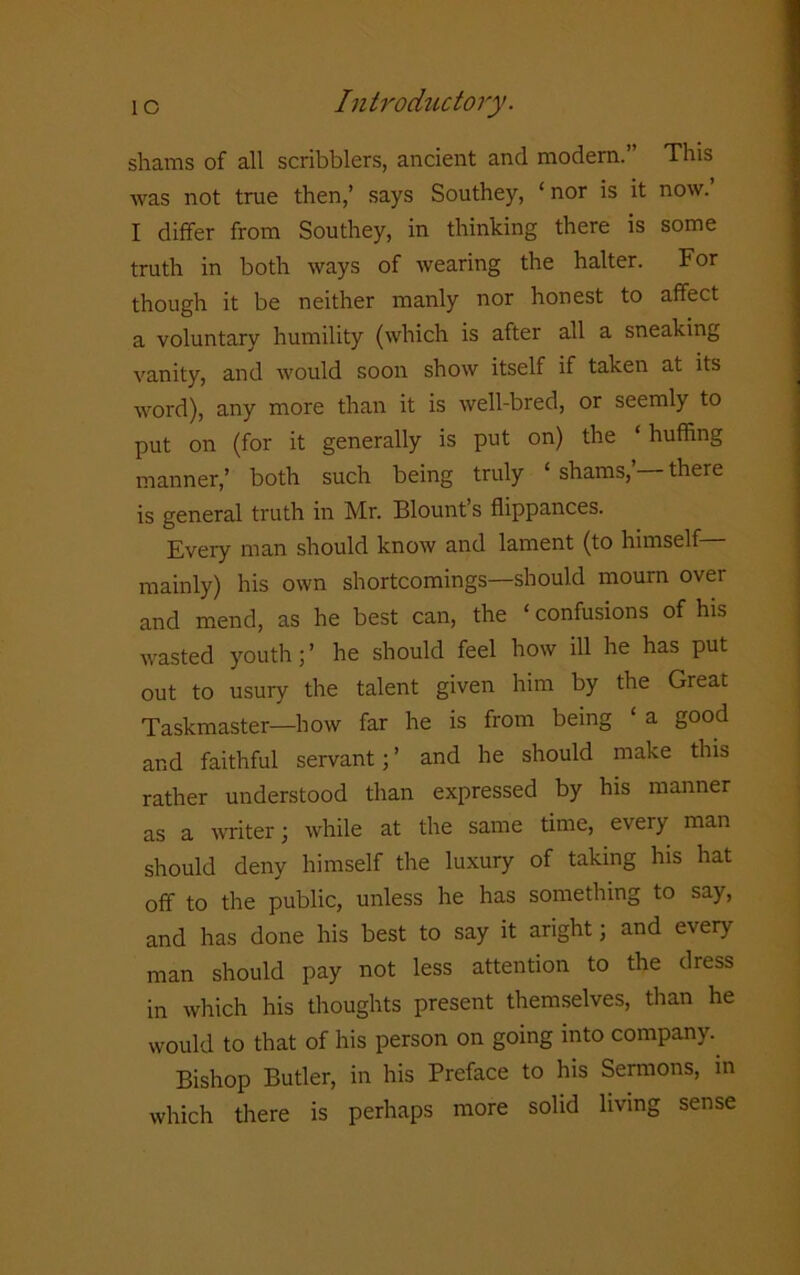 shams of all scribblers, ancient and modern.” This was not true then,’ says Southey, ‘ nor is it now. I differ from Southey, in thinking there is some truth in both ways of wearing the halter. For though it be neither manly nor honest to affect a voluntary humility (which is after all a sneaking vanity, and would soon show itself if taken at its word), any more than it is well-bred, or seemly to put on (for it generally is put on) the ‘ huffing manner,’ both such being truly ‘ shams, there is general truth in Mr. Blount’s flippances. Every man should know and lament (to himself mainly) his own shortcomings—should mourn over and mend, as he best can, the ‘confusions of his wasted youth;’ he should feel how ill he has put out to usury the talent given him by the Great Taskmaster—how far he is from being ‘a good and faithful servant; ’ and he should make this rather understood than expressed by his manner as a writer; while at the same time, every man should deny himself the luxury of taking his hat off to the public, unless he has something to say, and has done his best to say it aright; and every man should pay not less attention to the dress in which his thoughts present themselves, than he would to that of his person on going into company. Bishop Butler, in his Preface to his Sermons, in which there is perhaps more solid living sense