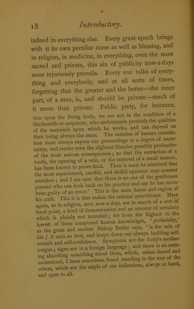 indeed in everything else. Every great epoch brings with it its own peculiar curse as well as blessing, and in religion, in medicine, in everything, even the most sacred and private, this sin of publicity now-a-days most injuriously prevails. Every one talks of every- thing and everybody, and at all sorts of times, forgetting that the greater and the better—the inner part, of a man, is, and should be private-much of it more than private. Public piety, for instance, tion upon the living body, we are not in the condition of a blacksmith or carpenter, who understands precisely t re qua 1 les of the materials upon which he works, and can depend o their being always the same. The varieties of human constitu- tion must always expose our proceedings to a degree of uncer- tainty, and render even the slightest liberties possibly productive of the most serious consequences; so that the a tooth, the opening of a vein, or the removal of a small tumour has been known to prove fatal. Then it must be admitted ha the most experienced, careful, and skilful operate.- may commit mistakes ; and I am sure that there is no one of the gentlemen present who can look back on his practice and say he has nev b“„ g»a.y Ofan error.’ This is the main harm, and .eg,on of his craft! This it is that makes the rational practi loner. Here again, as in religion, men now-a-days are in search o a sort of fixed point, a kind of demonstration and an amount of certa ty which is plainly not intended; for from the highest to the lowest of these compound human knowledges ‘ probability as the great and modest Bishop Butler says, is the rule of life •’ it suits us best, and keeps down our always bu<|d.ng self- conceit and self-confidence. Symptoms are the body s mother- tomrue • signs are in a foreign language ; and there is anentic- in/absorbhig something about them, which, unless feared an understood I have sometimes found stauding in the way o o^rfrih are the staple of oar indications, always at hand. and open to all.