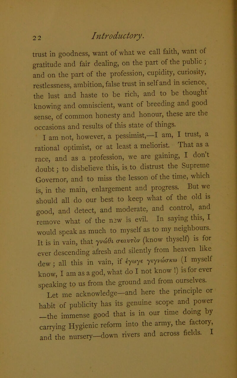 trust in goodness, want of what we call faith, want of gratitude and fair dealing, on the part of the public ; and on the part of the profession, cupidity, curiosity, restlessness, ambition, false trust in self and in science, the lust and haste to be rich, and to be thought knowing and omniscient, want of breeding and good sense, of common honesty and honour, these are the occasions and results of this state of things. I am not, however, a pessimist, I am, I trust, a rational optimist, or at least a meliorist. That as a race, and as a profession, we are gaining, I dont doubt; to disbelieve this, is to distrust the Supreme Governor, and to miss the lesson of the time, which is, in the main, enlargement and progress. But we should all do our best to keep what of the old is good, and detect, and moderate, and control, and remove what of the n3w is evil. In saying this, I would speak as much to myself as to my neighbours. It is in vain, that yvu>9i aeavTov (know thyself) is for ever descending afresh and silently from heaven like dew; all this in vain, if eywye ytyvwcrKa> (I myself know, I am as a god, what do I not know !) is for ever speaking to us from the ground and from ourselves. Let me acknowledge—and here the principle or habit of publicity has its genuine scope and power -the immense good that is in our time doing by carrying Hygienic reform into the army, the factory, and the nursery—down rivers and across fields. I