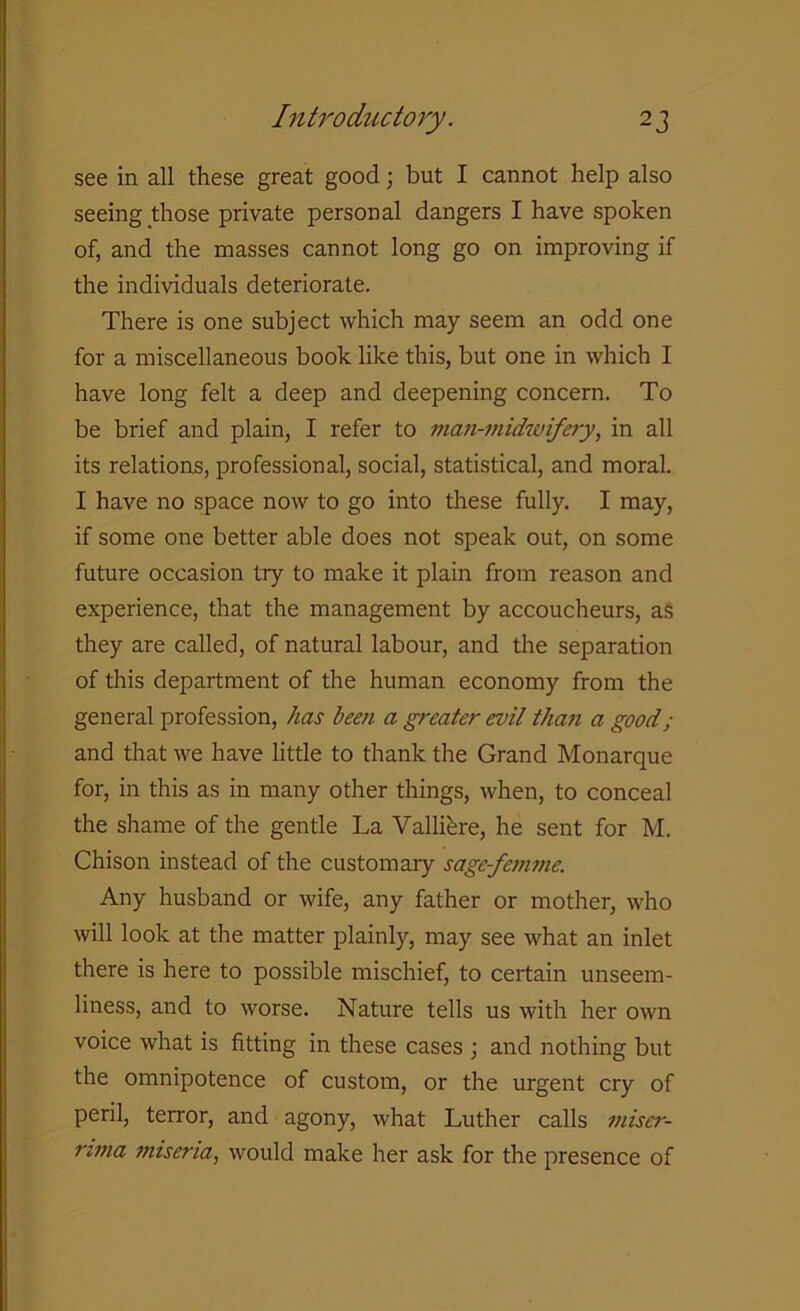 see in all these great good; but I cannot help also seeing those private personal dangers I have spoken of, and the masses cannot long go on improving if the individuals deteriorate. There is one subject which may seem an odd one for a miscellaneous book like this, but one in which I have long felt a deep and deepening concern. To be brief and plain, I refer to man-midwifery, in all its relations, professional, social, statistical, and moral. I have no space now to go into these fully. I may, if some one better able does not speak out, on some future occasion try to make it plain from reason and experience, that the management by accoucheurs, as they are called, of natural labour, and the separation of this department of the human economy from the general profession, has been a greater evil than a good; and that we have little to thank the Grand Monarque for, in this as in many other things, when, to conceal the shame of the gentle La Vallifere, he sent for M. Chison instead of the customary sage-femme. Any husband or wife, any father or mother, who will look at the matter plainly, may see what an inlet there is here to possible mischief, to certain unseem- liness, and to worse. Nature tells us with her own voice what is fitting in these cases ; and nothing but the omnipotence of custom, or the urgent cry of peril, terror, and agony, what Luther calls ?niser- rima miseria, would make her ask for the presence of