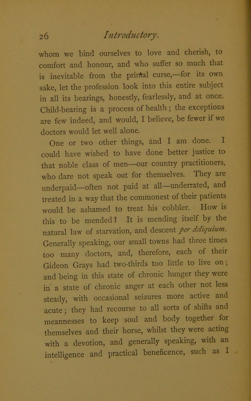 whom we bind ourselves to love and cherish, to comfort and honour, and who suffer so much that is inevitable from the prirrtal curse, for its own sake, let the profession look into this entire subject in all its bearings, honestly, fearlessly, and at once. Child-bearing is a process of health; the exceptions are few indeed, and would, I believe, be fewer if we doctors would let well alone. One or two other things, and I am done. I could have wished to have done better justice to that noble class of men—our country practitioners, who dare not speak out for themselves. They are underpaid—often not paid at all underrated, and treated in a way that the commonest of their patients would be ashamed to treat his cobbler. How is this to be mended 1 It is mending itself by the natural law of starvation, and descent per ddiquium. Generally speaking, our small towns had three times too many doctors, and, therefore, each of their Gideon Grays had two-thirds too little to live on; and being in this state of chronic hunger they were in a state of chronic anger at each other not less steady, with occasional seizures more active and acute; they had recourse to all sorts of shifts and meannesses to keep soul and body together for themselves and their horse, whilst they were acting with a devotion, and generally speaking, with an intelligence and practical beneficence, such as I
