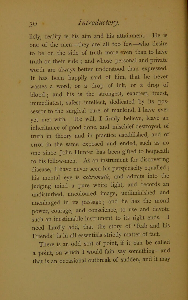 licly, reality is his aim and his attainment. He is one of the men—they are all too few—who desire to be on the side of truth more even than to have truth on their side ; and whose personal and private worth are always better understood than expressed. It has been happily said of him, that he never wastes a word, or a drop of ink, or a drop of blood; and his is the strongest, exactest, truest, immediatest, safest intellect, dedicated by its pos- sessor to the surgical cure of mankind, I have ever yet met with. He will, I firmly believe, leave an inheritance of good done, and mischief destroyed, of truth in theory and in practice established, and of error in the same exposed and ended, such as no one since John Hunter has been gifted to bequeath to his fellow-men. As an instrument for discovering disease, I have never seen his perspicacity equalled ; his mental eye is achromatic, and admits into the judging mind a pure white light, and recoids an undisturbed, uncoloured image, undiminished and unenlarged in its passage; and he has the moral power, courage, and conscience, to use and devote such an inestimable instrument to its right ends. I need hardly add, that the story of ‘Rab and his Friends’ is in all essentials strictly matter of fact. There is an odd sort of point, if it can be called a point, on which I would fain say something and that is an occasional outbreak of sudden, and it may
