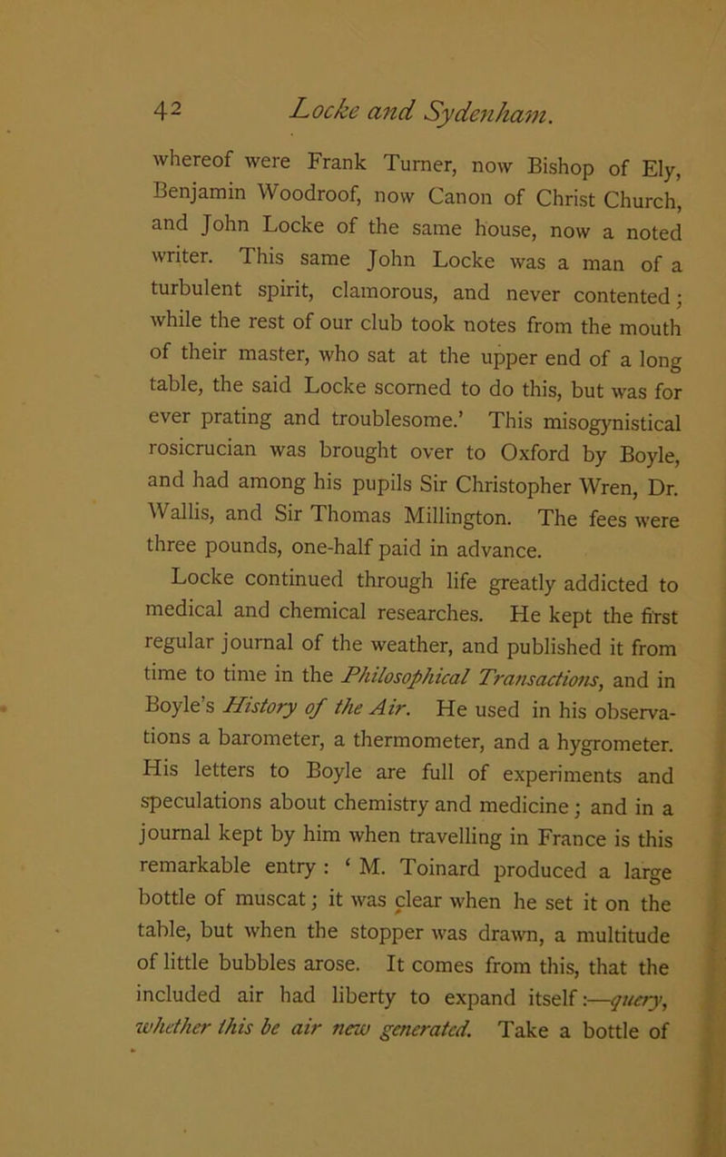 whereof were Frank Turner, now Bishop of Ely, Benjamin Woodroof, now Canon of Christ Church, and John Locke of the same house, now a noted writer. This same John Locke was a man of a turbulent spirit, clamorous, and never contented; while the rest of our club took notes from the mouth of their master, who sat at the upper end of a long table, the said Locke scorned to do this, but was for ever prating and troublesome.’ This misogynistical rosicrucian was brought over to Oxford by Boyle, and had among his pupils Sir Christopher Wren, Dr. Wallis, and Sir Thomas Millington. The fees were three pounds, one-half paid in advance. Locke continued through life greatly addicted to medical and chemical researches. Lie kept the first regular journal of the weather, and published it from time to time in the Philosophical Transactions, and in Boyle’s History of the Air. He used in his observa- tions a barometer, a thermometer, and a hygrometer. His letters to Boyle are full of experiments and speculations about chemistry and medicine; and in a journal kept by him when travelling in France is this remarkable entry : ‘ M. Toinard produced a large bottle of muscat; it was clear when he set it on the table, but when the stopper was drawn, a multitude of little bubbles arose. It comes from this, that the included air had liberty to expand itself:—query, whether this be air new generated. Take a bottle of