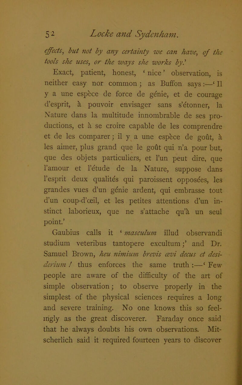 effects, but not by any certainty we can have, of the tools she tises, or the ways she works by.' Exact, patient, honest, ‘ nice ’ observation, is neither easy nor common ; as Buffon says :—‘ II y a une espbee de force de gdnie, et de courage d’esprit, k pouvoir envisager sans s’etonner, la Nature dans la multitude innombrable de ses pro- ductions, et k se croire capable de les comprendre et de les comparer; il y a une espkee de gout, k les aimer, plus grand que le gofit qui n’a pour but, que des objets particuliers, et l’un peut dire, que l’amour et l’etude de la Nature, suppose dans l’esprit deux qualitds qui paroissent opposdes, les grandes vues d’un gdnie ardent, qui embrasse tout d’un coup-d’ceil, et les petites attentions d’un in- stinct laborieux, que ne s’attache qu’k un seul point.’ Gaubius calls it ‘ masculum illud observandi studium veteribus tantopere excultum;’ and Dr. Samuel Brown, heu nimium brevis cevi dccus et desi- derinm ! thus enforces the same truth :—‘ Few people are aware of the difficulty of the art of simple observation; to observe properly in the simplest of the physical sciences requires a long and severe training. No one knows this so feel- ingly as the great discoverer. Faraday once said that he always doubts his own observations. Mit- scherlich said it required fourteen years to discover