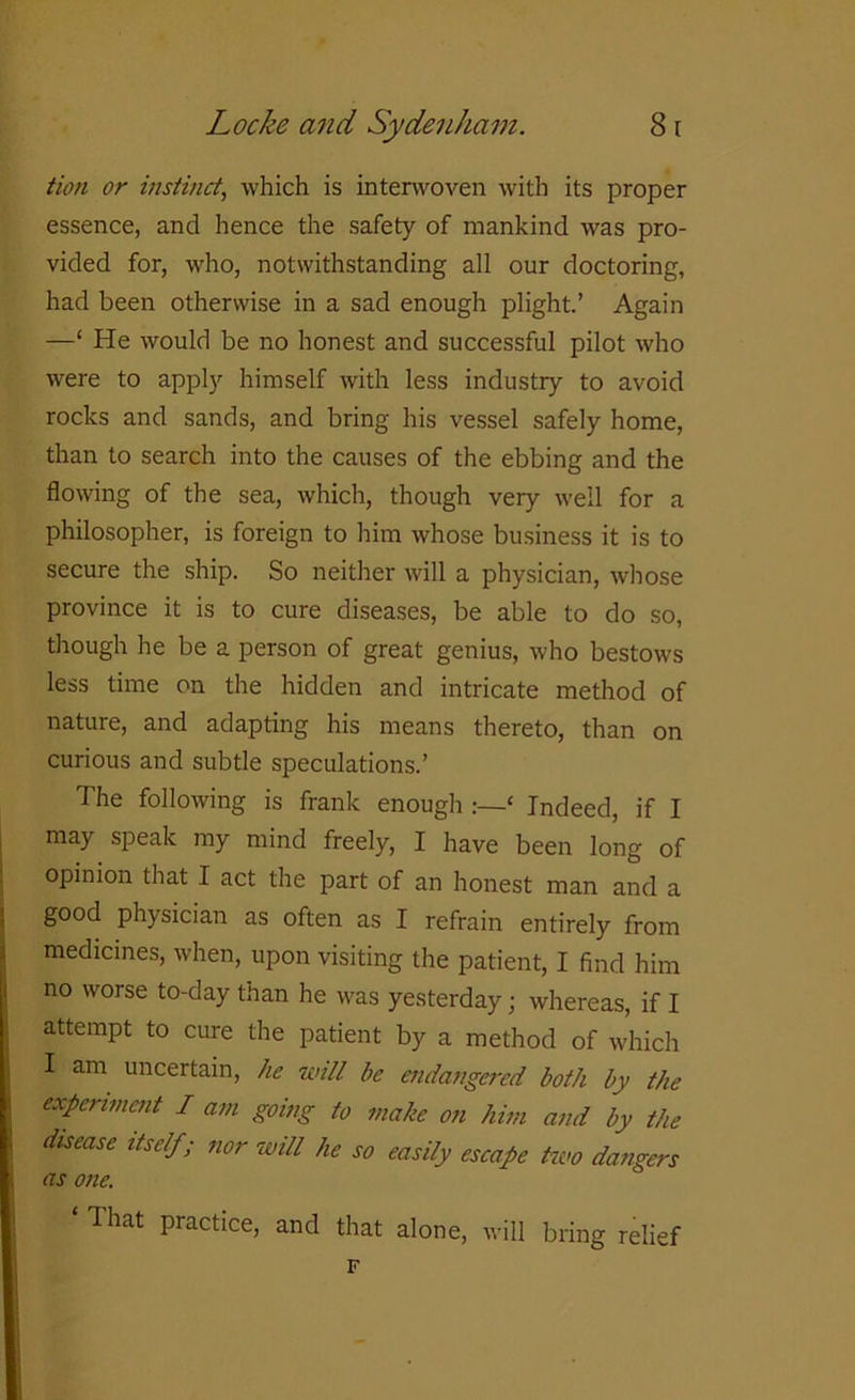 turn or instinct, which is interwoven with its proper essence, and hence the safety of mankind was pro- vided for, who, notwithstanding all our doctoring, had been otherwise in a sad enough plight.’ Again —‘ He would be no honest and successful pilot who were to apply himself with less industry to avoid rocks and sands, and bring his vessel safely home, than to search into the causes of the ebbing and the flowing of the sea, which, though very well for a philosopher, is foreign to him whose business it is to secure the ship. So neither will a physician, whose province it is to cure diseases, be able to do so, though he be a person of great genius, who bestows less time on the hidden and intricate method of nature, and adapting his means thereto, than on curious and subtle speculations.’ The following is frank enough ‘ Indeed, if I may speak my mind freely, I have been long of opinion that I act the part of an honest man and a good physician as often as I refrain entirely from medicines, when, upon visiting the patient, I find him no worse to-day than he was yesterday; whereas, if I attempt to cure the patient by a method of which I am uncertain, he will be endangered both by the experiment I am going to make on him and by the disease itself; nor will he so easily escape two dangers as one. That practice, and that alone, will bring relief F