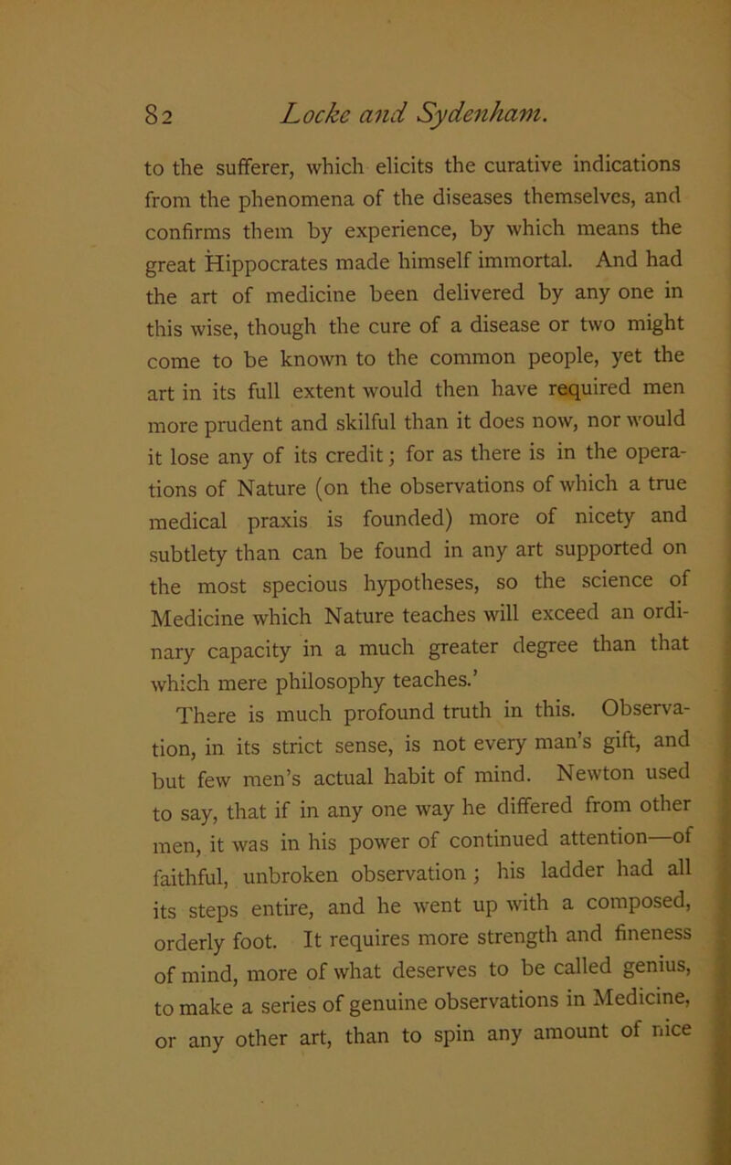 to the sufferer, which elicits the curative indications from the phenomena of the diseases themselves, and confirms them by experience, by which means the great Hippocrates made himself immortal. And had the art of medicine been delivered by any one in this wise, though the cure of a disease or two might come to be known to the common people, yet the art in its full extent would then have required men more prudent and skilful than it does now, nor would it lose any of its credit; for as there is in the opera- tions of Nature (on the observations of which a true medical praxis is founded) more of nicety and subtlety than can be found in any art supported on the most specious hypotheses, so the science of Medicine which Nature teaches will exceed an ordi- nary capacity in a much greater degree than that which mere philosophy teaches.’ There is much profound truth in this. Observa- tion, in its strict sense, is not every man’s gift, and but few men’s actual habit of mind. Newton used to say, that if in any one way he differed from other men, it was in his power of continued attention of faithful, unbroken observation ; his ladder had all its steps entire, and he went up with a composed, orderly foot. It requires more strength and fineness of mind, more of what deserves to be called genius, to make a series of genuine observations in Medicine, or any other art, than to spin any amount of nice