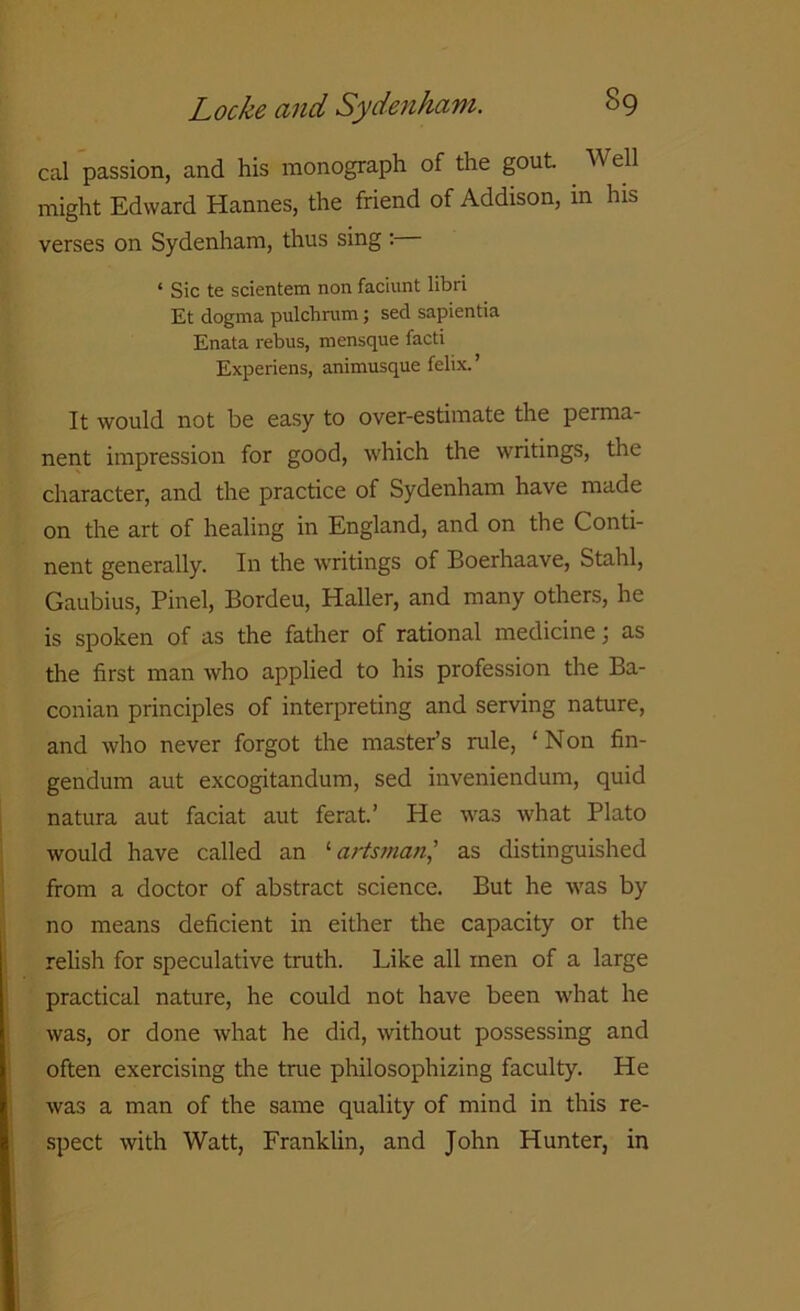 cal passion, and his monograph of the gout. Well might Edward Hannes, the friend of Addison, in his verses on Sydenham, thus sing : 4 Sic te scientem non faciunt libri Et dogma pulchrum; sed sapientia Enata rebus, mensque facti Experiens, animusque felix.’ It would not be easy to over-estimate the perma- nent impression for good, which the writings, the character, and the practice of Sydenham have made on the art of healing in England, and on the Conti- nent generally. In the writings of Boerhaave, Stahl, Gaubius, Pinel, Bordeu, Haller, and many others, he is spoken of as the father of rational medicine; as the first man who applied to his profession the Ba- conian principles of interpreting and serving nature, and who never forgot the master’s rule, ‘Non fin- gendum aut excogitandum, sed inveniendum, quid natura aut faciat aut ferat.’ He was what Plato would have called an ‘ artsman,’ as distinguished from a doctor of abstract science. But he was by no means deficient in either the capacity or the relish for speculative truth. Like all men of a large practical nature, he could not have been what he was, or done what he did, without possessing and often exercising the true philosophizing faculty. He was a man of the same quality of mind in this re- spect with Watt, Franklin, and John Hunter, in