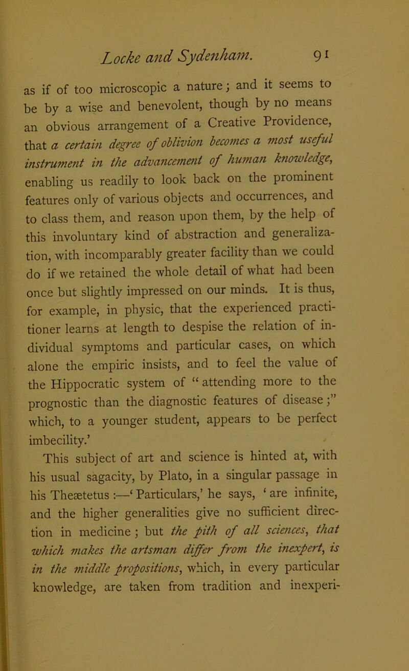 as if of too microscopic a nature; and it seems to be by a wise and benevolent, though by no means an obvious arrangement of a Creative Providence, that a certain degree of oblivion becomes a most useful instrument in the advancement of human knowledge, enabling us readily to look back on the prominent features only of various objects and occurrences, and to class them, and reason upon them, by the help of this involuntary kind of abstraction and generaliza- tion, with incomparably greater facility than we could do if we retained the whole detail of what had been once but slightly impressed on our minds. It is thus, for example, in physic, that the experienced practi- tioner learns at length to despise the relation of in- dividual symptoms and particular cases, on which alone the empiric insists, and to feel the value of the Hippocratic system of “ attending more to the prognostic than the diagnostic features of disease which, to a younger student, appears to be perfect imbecility.’ This subject of art and science is hinted at, with his usual sagacity, by Plato, in a singular passage in his Thetetetus :—‘ Particulars,’ he says, ‘ are infinite, and the higher generalities give no sufficient direc- tion in medicine ; but the pith of all sciences, that which makes the artsman differ from the inexpert, is in the middle propositions, which, in every particular knowledge, are taken from tradition and inexperi-