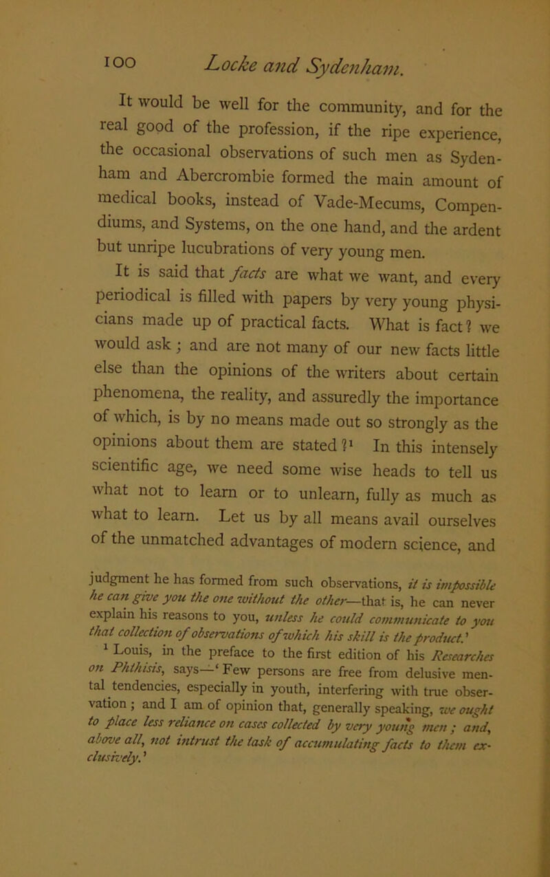 It would be well for the community, and for the real good of the profession, if the ripe experience, the occasional observations of such men as Syden- ham and Abercrombie formed the main amount of medical books, instead of Vade-Mecums, Compen- diums, and Systems, on the one hand, and the ardent but unripe lucubrations of very young men. It is said that facts are what we want, and every periodical is filled with papers by very young physi- cians made up of practical facts. What is fact ? we would ask ; and are not many of our new facts little else than the opinions of the writers about certain phenomena, the reality, and assuredly the importance of which, is by no means made out so strongly as the opinions about them are stated I1 In this intensely scientific age, we need some wise heads to tell us what not to learn or to unlearn, fully as much as what to learn. Let us by all means avail ourselves of the unmatched advantages of modern science, and judgment he has formed from such observations, it is impossible he caii give you the one without the other— that is, he can never explain his reasons to you, unless he could communicate to you that collection of observations of which his skill is the product.’ 1 Louis, in the preface to the first edition of his Researches on Phthisis, says—‘Few persons are free from delusive men- tal tendencies, especially in youth, interfering with true obser- vation ; and I am of opinion that, generally speaking, we ought to place less i chance o?i cases collected by very young men ,* and, above all., not intrust the task of accumulating facts to them ex- clusively. ’