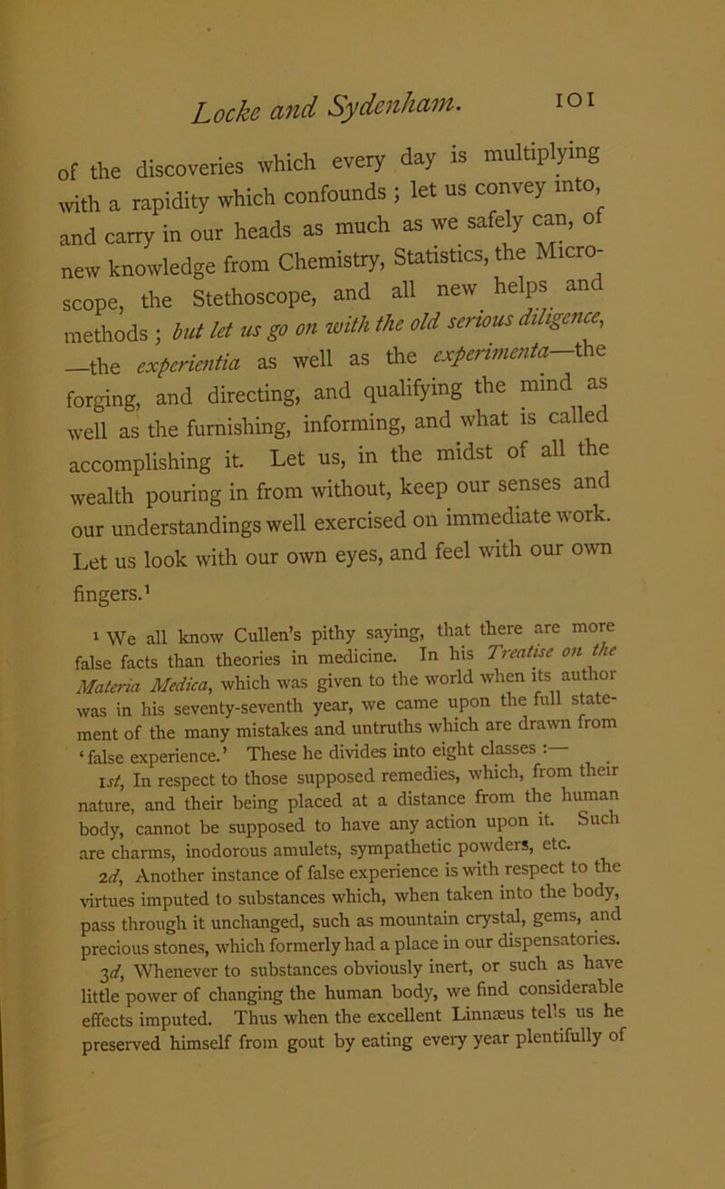 of the discoveries which every day is multiplying with a rapidity which confounds ; let us convey into and carry in our heads as much as we safely can, o new knowledge from Chemistry, Statistics, the Micro- scope, the Stethoscope, and all new helps and methods j but let us go on with the old serious diligence, -the experientia as well as the experiment^the forging, and directing, and qualifying the mind as well as the furnishing, informing, and what is called accomplishing it. Let us, in the midst of all the wealth pouring in from without, keep our senses anc our understandings well exercised on immediate work. Let us look with our own eyes, and feel with our own fingers.1 1 We all know Cullen’s pithy saying, that there are more false facts than theories in medicine. In his Treatise on the Materia Medica, which was given to the world when its author was in his seventy-seventh year, we came upon the full state- ment of the many mistakes and untruths which are drawn from ‘false experience.’ These he divides into eight classes Ist, In respect to those supposed remedies, which, from their nature, and their being placed at a distance from the human body, cannot be supposed to have any action upon it. Such are charms, inodorous amulets, sympathetic powders, etc. 2d, Another instance of false experience is with respect to the virtues imputed to substances which, when taken into the body, pass through it unchanged, such as mountain crystal, gems, and precious stones, which formerly had a place in our dispensatories. 3d, Whenever to substances obviously inert, or such as have little power of changing the human body, we find considerable effects imputed. Thus when the excellent Linnaeus tells us he preserved himself from gout by eating every year plentifully of