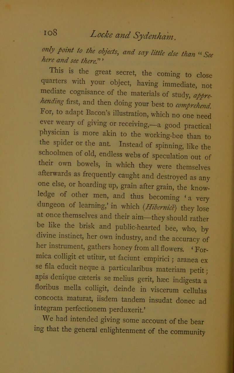 only point to the objects, and say little else than “ See here and see there. ’ This is the great secret, the coming to close quarters with your object, having immediate, not mediate cognisance of the materials of study, appre- hending first, and then doing your best to comprehend. For, to adapt Bacon’s illustration, which no one need ever weary of giving or receiving,—a good practical physician is more akin to the working-bee than to the spider or the ant. Instead of spinning, like the schoolmen of old, endless webs of speculation out of their own bowels, in which they were themselves afterwards as frequently caught and destroyed as any one else, or hoarding up, grain after grain, the know- ledge of other men, and thus becoming ‘a very dungeon of learning,’ in which {Hibemici) they lose at once themselves and their aim—they should rather be like the brisk and public-hearted bee, who, by divine instinct, her own industry, and the accuracy of her instrument, gathers honey from all flowers. ‘ For- mica colligit et utitur, ut faciunt empirici; aranea ex se fila educit neque a particularibus materiam petit; apis denique caeteris se melius gerit, haec indigesta a floribus mella colligit, deinde in viscerum cellulas concocta maturat, iisdem tandem insudat donee ad integram perfectionem perduxerit.’ We had intended giving some account of the bear ing that the general enlightenment of the community