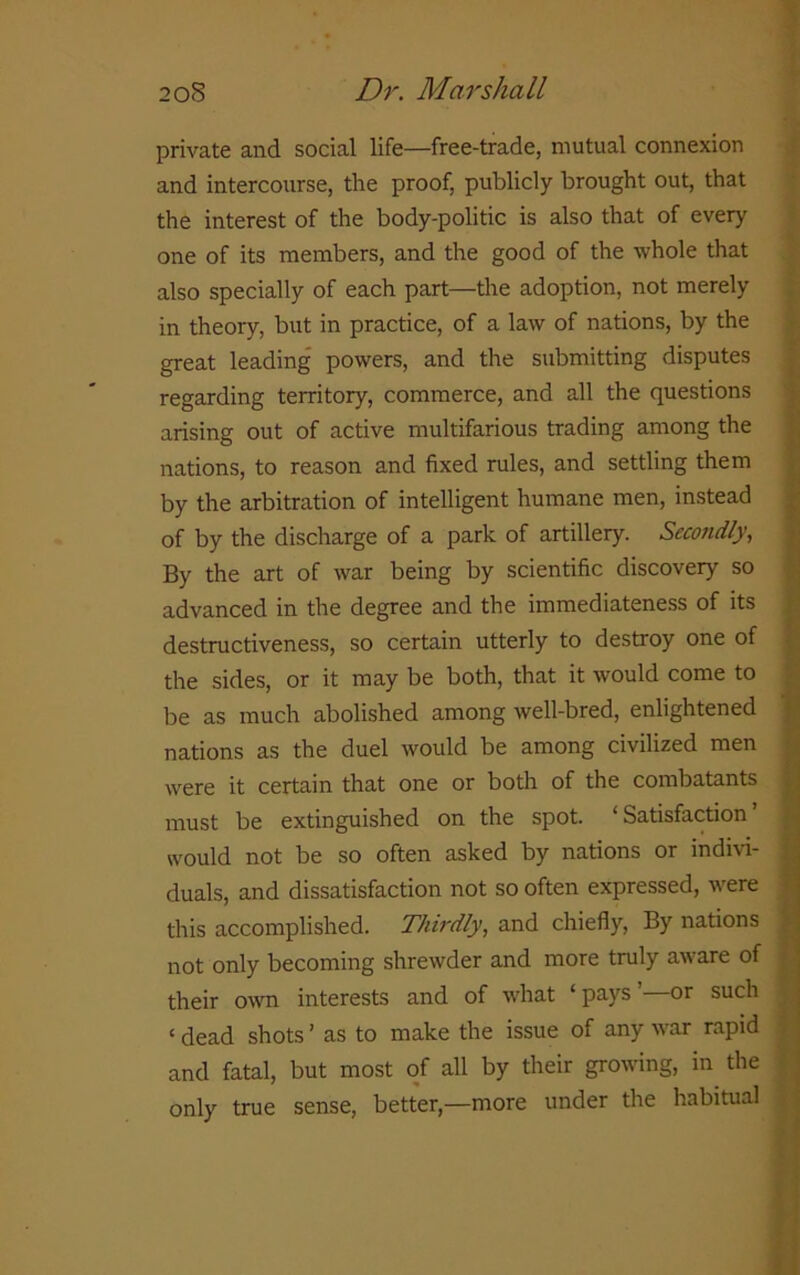 private and social life—free-trade, mutual connexion and intercourse, the proof, publicly brought out, that the interest of the body-politic is also that of every one of its members, and the good of the whole that also specially of each part—the adoption, not merely in theory, but in practice, of a law of nations, by the great leading powers, and the submitting disputes regarding territory, commerce, and all the questions arising out of active multifarious trading among the nations, to reason and fixed rules, and settling them by the arbitration of intelligent humane men, instead of by the discharge of a park of artillery. Secondly, By the art of war being by scientific discovery so advanced in the degree and the immediateness of its destructiveness, so certain utterly to destroy one of the sides, or it may be both, that it would come to be as much abolished among well-bred, enlightened nations as the duel would be among civilized men were it certain that one or both of the combatants must be extinguished on the spot. ‘ Satisfaction would not be so often asked by nations or indivi- duals, and dissatisfaction not so often expressed, were this accomplished. Thirdly, and chiefly, By nations not only becoming shrewder and more truly aware of their own interests and of what ‘pays’—or such ‘ dead shots ’ as to make the issue of any war rapid and fatal, but most of all by their growing, in the ; only true sense, better,—more under the habitual