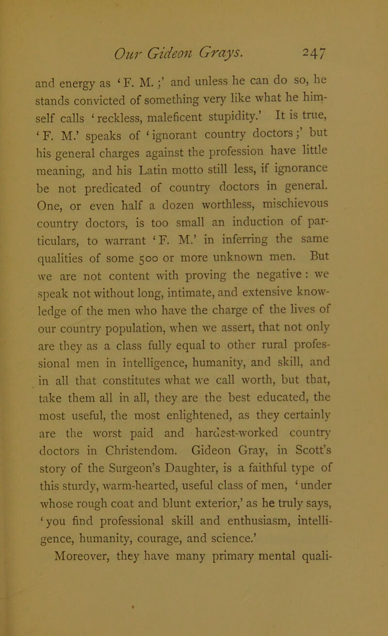 and energy as 1F. M.and unless he can do so, he stands convicted of something very like what he him- self calls ‘ reckless, maleficent stupidity.’ It is true, ‘ F. M.’ speaks of ‘ ignorant country doctors;’ but his general charges against the profession have little meaning, and his Latin motto still less, if ignorance be not predicated of country doctors in general. One, or even half a dozen worthless, mischievous country doctors, is too small an induction of par- ticulars, to warrant ‘ F. M.’ in inferring the same qualities of some 500 or more unknown men. But we are not content with proving the negative : we speak not without long, intimate, and extensive know- ledge of the men who have the charge of the lives of our country population, when we assert, that not only are they as a class fully equal to other rural profes- sional men in intelligence, humanity, and skill, and in all that constitutes what we call worth, but that, take them all in all, they are the best educated, the most useful, the most enlightened, as they certainly are the worst paid and hardest-worked country doctors in Christendom. Gideon Gray, in Scott’s story of the Surgeon’s Daughter, is a faithful type of this sturdy, warm-hearted, useful class of men, ‘ under whose rough coat and blunt exterior,’ as he truly says, ‘ you find professional skill and enthusiasm, intelli- gence, humanity, courage, and science.’ Moreover, they have many primary mental quali-