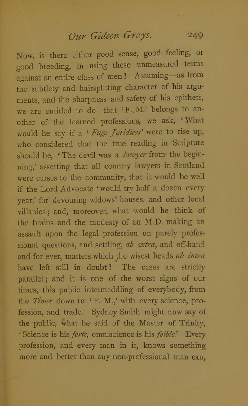 Now, is there either good sense, good feeling, or good breeding, in using these unmeasured terms against an entire class of men? Assuming as from the subtlety and hairsplitting character of his argu- ments, and the sharpness and safety of his epithets, we are entitled to do-that belongs to an- other of the learned professions, we ask, ‘What would he say if a ‘ Fuge Jundicos' were to rise up, who considered that the true reading in Scripture should be, ‘ The devil was a lawyer from the begin- ning,’ asserting that all country lawyers in Scotland were curses to the community, that it would be well if the Lord Advocate ‘would try half a dozen every year,’ for devouring widows’ houses, and other local villanies; and, moreover, what would he think of the brains and the modesty of an M.D. making an assault upon the legal profession on purely profes- sional questions, and settling, ab extra, and off-hand and for ever, matters which the wisest heads ab ultra have left still in doubt? The cases are strictly parallel; and it is one of the worst signs of our times, this public intermeddling of everybody, from the Times down to ‘ F. M.,’ with every science, pro- fession, and trade. Sydney Smith might now say of the public, what he said of the Master of Trinity, ‘ Science is his forte, omniscience is his foible! Every profession, and every man in it, knows something more and better than any non-professional man can,