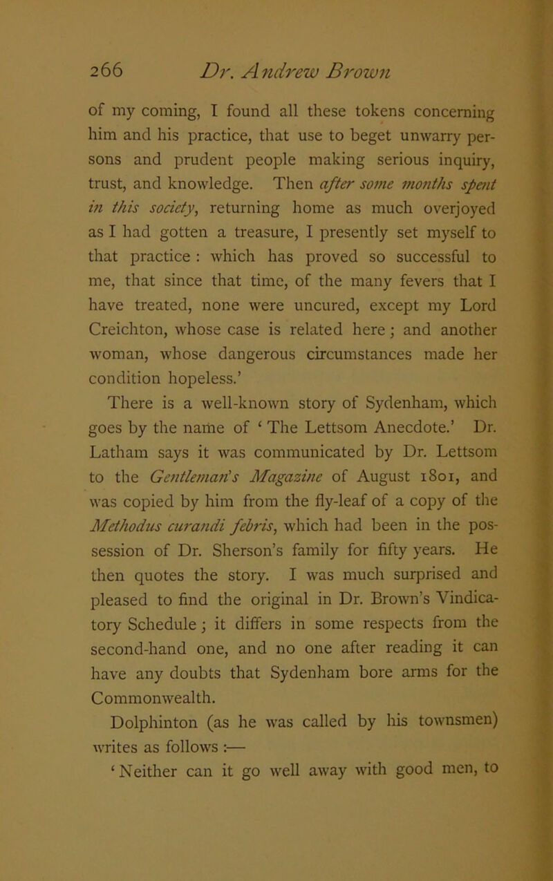 of my coming, I found all these tokens concerning him and his practice, that use to beget unwarry per- sons and prudent people making serious inquiry, trust, and knowledge. Then after some months spent in this society, returning home as much overjoyed as I had gotten a treasure, I presently set myself to that practice : which has proved so successful to me, that since that time, of the many fevers that I have treated, none were uncured, except my Lord Creichton, whose case is related here; and another woman, whose dangerous circumstances made her condition hopeless.’ There is a well-known story of Sydenham, which goes by the name of ‘ The Lettsom Anecdote.’ Dr. Latham says it was communicated by Dr. Lettsom to the Gentleman's Magazine of August 1801, and was copied by him from the fly-leaf of a copy of the Methodus curandi febris, which had been in the pos- session of Dr. Sherson’s family for fifty years. He then quotes the story. I was much surprised and pleased to find the original in Dr. Brown’s Vindica- tory Schedule; it differs in some respects from the second-hand one, and no one after reading it can have any doubts that Sydenham bore arms for the Commonwealth. Dolphinton (as he was called by his townsmen) writes as follows :— ‘Neither can it go well away with good men, to