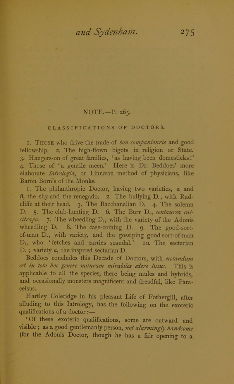 NOTE.— P. 265. CLASSIFICATIONS OF DOCTORS. i. Those who drive the trade of bon companionrie and good fellowship. 2. The high-flown bigots in religion or State. 3. Hangers-on of great families, ‘ as having been domesticks! ’ 4. Those of ‘a gentile meen.’ Here is Dr. Beddoes’ more elaborate Iatrologia, or Linnsean method of physicians, like Baron Bom’s of the Monks. 1. The philanthropic Doctor, having two varieties, a and /3, the shy and the renegado. 2. The bullying D., with Rad- cliffe at their head. 3. The Bacchanalian D. 4. The solemn D. 5. The club-hunting D. 6. The Burr D., centaurea cal- citrapa. 7. The wheedling D., with the variety of the Adonis wheedling D. 8. The case-coining D. 9. The good-sort- of-man D., with variety, and the gossiping good-sort-of-man D., who ‘fetches and carries scandal.’ 10. The sectarian D.; variety a, the inspired sectarian D. Beddoes concludes this Decade of Doctors, with notandum cst in toto hoc genere naturam mirabiks edere hisns. This is applicable to all the species, there being mules and hybrids, and occasionally monsters magnificent and dreadful, like Para- celsus. Hartley Coleridge in his pleasant Life of Fothergill, after alluding to this Iatrology, has the following on the exoteric qualifications of a doctor:— * Of these exoteric qualifications, some are outward and visible ; as a good gentlemanly person, not alartningly handsome (for the Adonis Doctor, though he has a fair opening to a