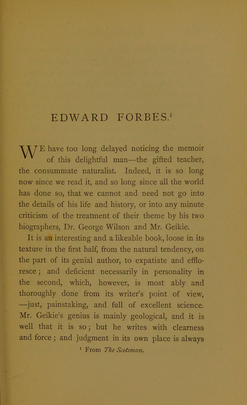 E have too long delayed noticing the memoir of this delightful man—the gifted teacher, the consummate naturalist. Indeed, it is so long now since we read it, and so long since all the world has done so, that we cannot and need not go into the details of his life and history, or into any minute criticism of the treatment of their theme by his two biographers, Dr. George Wilson and Mr. Geikie. It is an interesting and a likeable book, loose in its texture in the first half, from the natural tendency, on the part of its genial author, to expatiate and efflo- resce ; and deficient necessarily in personality in the second, which, however, is most ably and thoroughly done from its writer’s point of view, —just, painstaking, and full of excellent science. Mr. Geikie’s genius is mainly geological, and it is well that it is so; but he writes with clearness and force; and judgment in its own place is always 1 From The Scotsman.