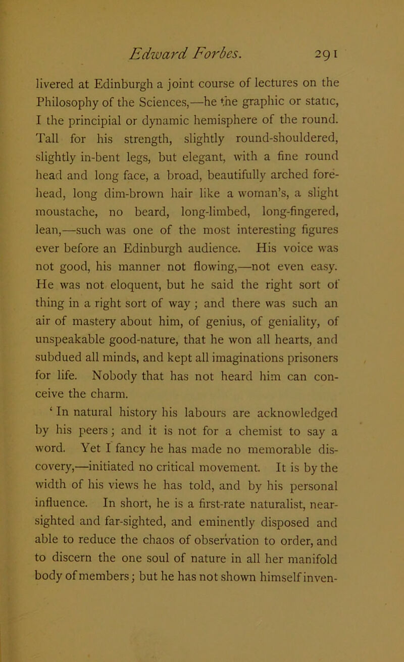 livered at Edinburgh a joint course of lectures on the Philosophy of the Sciences,—he the graphic or static, I the principial or dynamic hemisphere of the round. Tall for his strength, slightly round-shouldered, slightly in-bent legs, but elegant, with a fine round head and long face, a broad, beautifully arched fore- head, long dim-brown hair like a woman’s, a slight moustache, no beard, long-limbed, long-fingered, lean,—such was one of the most interesting figures ever before an Edinburgh audience. His voice was not good, his manner not flowing,—not even easy. He was not eloquent, but he said the right sort of thing in a right sort of way ; and there was such an air of mastery about him, of genius, of geniality, of unspeakable good-nature, that he won all hearts, and subdued all minds, and kept all imaginations prisoners for life. Nobody that has not heard him can con- ceive the charm. ‘ In natural history his labours are acknowledged by his peers; and it is not for a chemist to say a word. Yet I fancy he has made no memorable dis- covery,—initiated no critical movement. It is by the width of his views he has told, and by his personal influence. In short, he is a first-rate naturalist, near- sighted and far-sighted, and eminently disposed and able to reduce the chaos of observation to order, and to discern the one soul of nature in all her manifold body of members; but he has not shown himself inven-