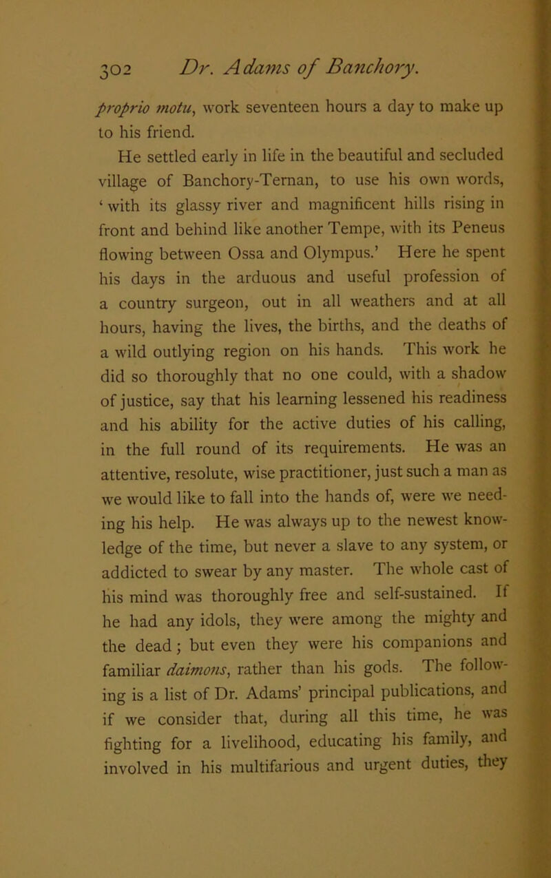 proprio motu, work seventeen hours a day to make up to his friend. He settled early in life in the beautiful and secluded village of Banchory-Ternan, to use his own words, ‘ with its glassy river and magnificent hills rising in front and behind like another Tempe, with its Peneus flowing between Ossa and Olympus.’ Here he spent his days in the arduous and useful profession of a country surgeon, out in all weathers and at all hours, having the lives, the births, and the deaths of a wild outlying region on his hands. This work he did so thoroughly that no one could, with a shadow of justice, say that his learning lessened his readiness and his ability for the active duties of his calling, in the full round of its requirements. He was an attentive, resolute, wise practitioner, just such a man as we would like to fall into the hands of, were we need- ing his help. He was always up to the newest know- ledge of the time, but never a slave to any system, or addicted to swear by any master. The whole cast of his mind was thoroughly free and self-sustained. If he had any idols, they were among the mighty and the dead; but even they were his companions and familiar daimons, rather than his gods. The follow- ing is a list of Dr. Adams’ principal publications, and if we consider that, during all this time, he was fighting for a livelihood, educating his family, and involved in his multifarious and urgent duties, they