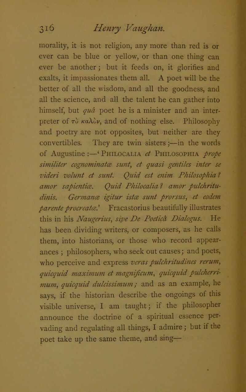 morality, it is not religion, any more than red is or ever can be blue or yellow, or than one thing can ever be another; but it feeds on, it glorifies and exalts, it impassionates them all. A poet will be the better of all the wisdom, and all the goodness, and all the science, and all the talent he can gather into himself, but qua poet he is a minister and an inter- preter of to kaXuv, and of nothing else. Philosophy and poetry are not opposites, but neither are they convertibles. They are twin sisters ;—in the words of Augustine :—‘ Philocalia et Philosophia prope similiter cognominatce sunt, et quasi gentiles inter se videri volunt et sunt. Quid est enim Philosophia ? amor sapientice. Quid Philocalia l amor pulchritu- dinis. Gcrmance igitur istce sunt prorsus, et eodem parente procreated Fracastorius beautifully illustrates this in his Naugerius, sive De Poetica Dialogus. He has been dividing writers, or composers, as he calls them, into historians, or those who record appear- ances ; philosophers, who seek out causes; and poets, who perceive and express veraspulchritudines rerum, quicquid maximum et magnificum, quicquid pulcherri- mum, quicquid dulcissimum; and as an example, he says, if the historian describe the ongoings of this visible universe, I am taught; if the philosopher announce the doctrine of a spiritual essence per- vading and regulating all things, I admire; but if the poet take up the same theme, and sing—