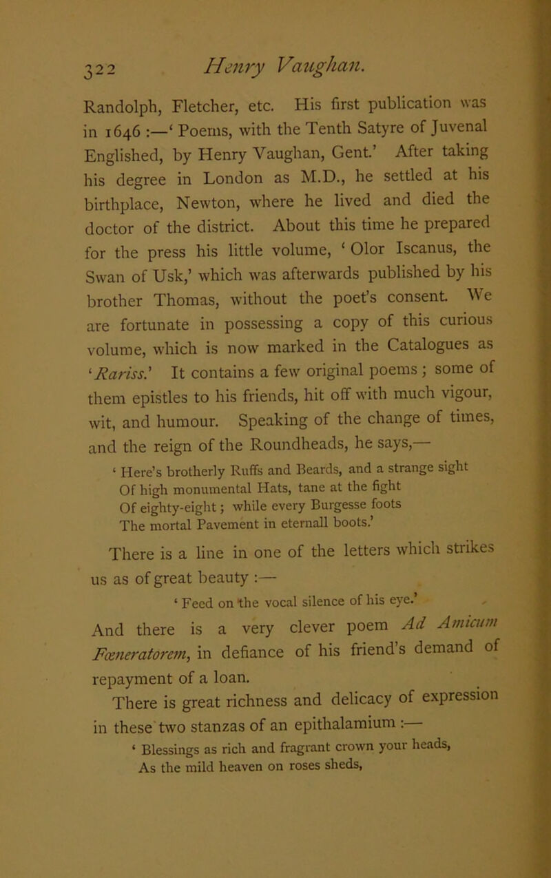 Randolph, Fletcher, etc. His first publication was in 1646 ‘ Poems, with the Tenth Satyre of Juvenal Englished, by Henry Vaughan, Gent.’ After taking his degree in London as M.D., he settled at his birthplace, Newton, where he lived and died the doctor of the district. About this time he prepared for the press his little volume, ‘ Olor Iscanus, the Swan of Usk,’ which was afterwards published by his brother Thomas, without the poet’s consent We are fortunate in possessing a copy of this curious volume, which is now marked in the Catalogues as ‘Rariss.’ It contains a few original poems ; some of them epistles to his friends, hit off with much vigour, wit, and humour. Speaking of the change of times, and the reign of the Roundheads, he says, ‘ Here’s brotherly Ruffs and Beards, and a strange sight Of high monumental Hats, tane at the fight Of eighty-eight; while every Burgesse foots The mortal Pavement in etemall boots.’ There is a line in one of the letters which strikes us as of great beauty :— 1 Feed on the vocal silence of his eye.’ And there is a very clever poem Ad Amicuw Feeneratorem, in defiance of his friend s demand of repayment of a loan. There is great richness and delicacy of expression in these two stanzas of an epithalamium : ‘ Blessings as rich and fragrant crown your heads, As the mild heaven on roses sheds,