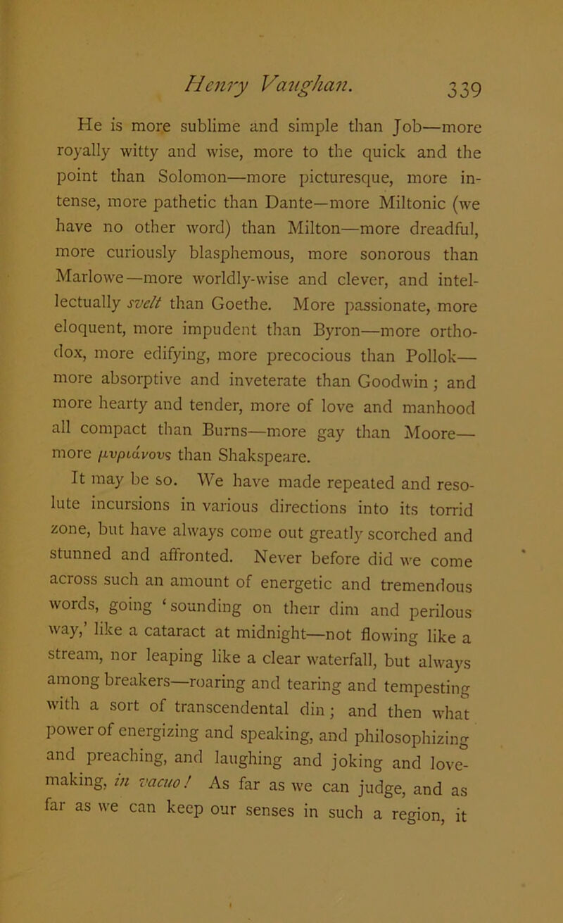 He is more sublime and simple than Job—more royally witty and wise, more to the quick and the point than Solomon—more picturesque, more in- tense, more pathetic than Dante—more Miltonic (we have no other word) than Milton—more dreadful, more curiously blasphemous, more sonorous than Marlowe—more worldly-wise and clever, and intel- lectually svelt than Goethe. More passionate, more eloquent, more impudent than Byron—more ortho- dox, more edifying, more precocious than Pollok— more absorptive and inveterate than Goodwin ; and more hearty and tender, more of love and manhood all compact than Burns—more gay than Moore— more /ivpLavovs than Shakspeare. It may be so. We have made repeated and reso- lute incursions in various directions into its torrid zone, but have always come out greatly scorched and stunned and affronted. Never before did we come across such an amount of energetic and tremendous words, going ‘sounding on their dim and perilous way,’ like a cataract at midnight—not flowing like a stream, nor leaping like a clear waterfall, but always among breakers—roaring and tearing and tempesting with a sort of transcendental din; and then what power of energizing and speaking, and philosophizing and preaching, and laughing and joking and love- making, in vacuo! As far as we can judge, and as far as we can keep our senses in such a region, it