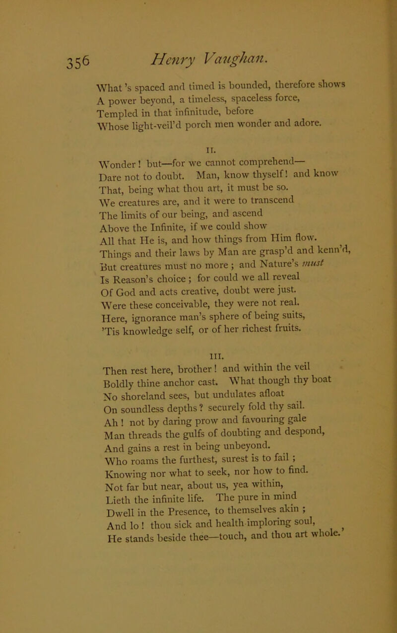 What’s spaced and timed is bounded, therefore shows A power beyond, a timeless, spaceless force, Templed in that infinitude, before Whose light-veil’d porch men wonder and adore. II. Wonder! but—for we cannot comprehend— Dare not to doubt. Man, know thyself! and know That, being what thou art, it must be so. We creatures are, and it were to transcend The limits of our being, and ascend Above the Infinite, if we could show All that He is, and how things from Him flow. Things and their laws by Man are grasp’d and kenn d, But creatures must no more ; and Nature’s must Is Reason’s choice ; for could we all reveal Of God and acts creative, doubt were just. Were these conceivable, they were not real. Here, ignorance man’s sphere of being suits, ’Tis knowledge self, or of her richest fruits. III. Then rest here, brother! and within the veil Boldly thine anchor cast. What though thy boat No shoreland sees, but undulates afloat On soundless depths ? securely fold thy sail. Ah ! not by daring prow and favouring gale Man threads the gulfs of doubting and despond, And gains a rest in being unbeyond. Who roams the furthest, surest is to fail ; Knowing nor what to seek, nor how to find. Not far but near, about us, yea within, Lieth the infinite life. The pure in mind Dwell in the Presence, to themselves akin ; And lo ! thou sick and health imploring soul, ^ He stands beside thee—touch, and thou art whole.