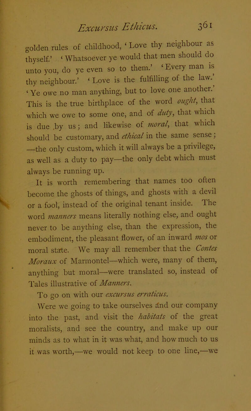 golden rules of childhood, ‘ Love thy neighbour as thyself.’ ‘ Whatsoever ye would that men should do unto you, do ye even so to them.’ ‘Every man is thy neighbour.’ ‘ Love is the fulfilling of the law.’ ‘ Ye owe no man anything, but to love one another. This is the true birthplace of the word ought, that which we owe to some one, and of duty, that which is due .by us; and likewise of moral, that which should be customary, and ethical in the same sense; the only custom, which it will always be a privilege, as well as a duty to pay—the only debt which must always be running up. It is worth remembering that names too often become the ghosts of things, and ghosts with a devil or a fool, instead of the original tenant inside. The word manners means literally nothing else, and ought never to be anything else, than the expression, the embodiment, the pleasant flower, of an inward mos or moral state. We may all remember that the Contes Moraux of Marmontel—which were, many of them, anything but moral—were translated so, instead of Tales illustrative of Manners. To go on with our excursus erraticus. Were we going to take ourselves ind our company into the past, and visit the habitats of the great moralists, and see the country, and make up our minds as to what in it was what, and how much to us it was worth,—we would not keep to one line,—we