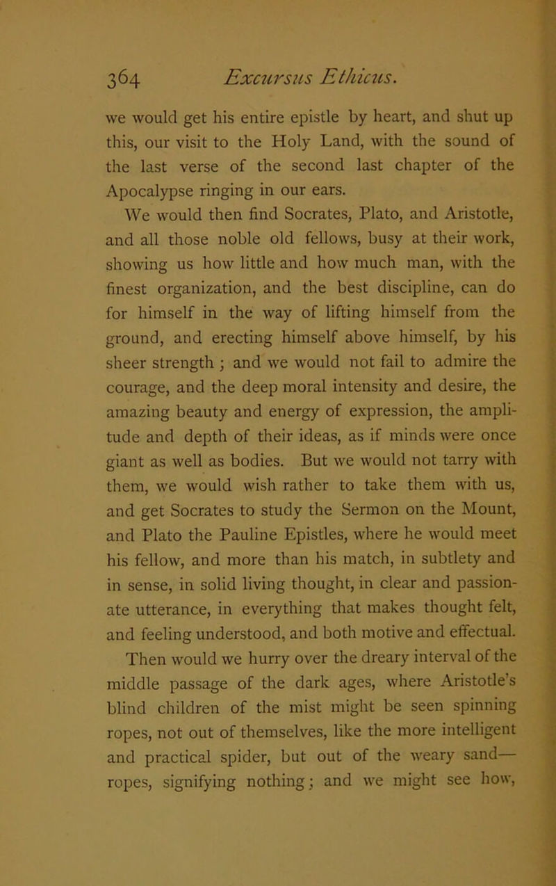 we would get his entire epistle by heart, and shut up this, our visit to the Holy Land, with the sound of the last verse of the second last chapter of the Apocalypse ringing in our ears. We would then find Socrates, Plato, and Aristotle, and all those noble old fellows, busy at their work, showing us how little and how much man, with the finest organization, and the best discipline, can do for himself in the way of lifting himself from the ground, and erecting himself above himself, by his sheer strength ; and we would not fail to admire the courage, and the deep moral intensity and desire, the amazing beauty and energy of expression, the ampli- tude and depth of their ideas, as if minds were once giant as well as bodies. But we would not tarry with them, we would wish rather to take them with us, and get Socrates to study the Sermon on the Mount, and Plato the Pauline Epistles, where he would meet his fellow, and more than his match, in subtlety and in sense, in solid living thought, in clear and passion- ate utterance, in everything that makes thought felt, and feeling understood, and both motive and effectual. Then would we hurry over the dreary interval of the middle passage of the dark ages, where Aristotle’s blind children of the mist might be seen spinning ropes, not out of themselves, like the more intelligent and practical spider, but out of the weary sand— ropes, signifying nothing; and we might see how,