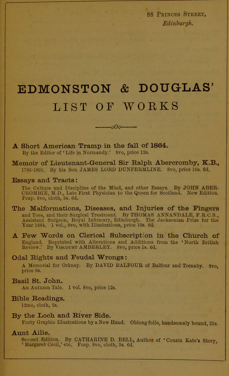 88 Princes Street, Edinburgh. EDMONSTON & DOUGLAS’ LIST OF WORKS oOo- A Short American Tramp in the fall of 1804. By the Editor of ‘ Life in Normandy.’ 8vo, price 12s. Memoir of Lieutenant-General Sir Ralph Abercromby, K.B., 1793-1801. By his Son JAMES LORD DUNFERMLINE. 8vo, price 10s. 6d. Essays and Tracts: The Culture and Discipline of the Mind, and other Essays. By JOHN ABER- CROMBIE, M.D., Late First Physician to the Queen for Scotland. New Edition. Fcap. Svo, cloth, 3s. (Id. The Malformations, Diseases, and Injuries of the Fingers and Toes, and their Surgical Treatment. By THOMAS ANNANDALE, F. R.C.S., Assistant Surgeon, Royal Infirmary, Edinburgh. The Jacksonian Prize for the Year 1804. 1 vol., 8vo, with Illustrations, price 10s. Od. A Few Words on Clerical Subscription in the Church of England. Reprinted with Alterations and Additions from the ‘ North British Review.’ By Viscount AMBERLEY. 8vo, price Is. Od. Odal Rights and Feudal Wrongs: A Memorial for Orkney. By DAVID BALFOUR of Balfour and Trenaby. 8vo, price Os. Basil St. John. An Autumn Tale. 1 vol. 8vo, price 12s. Bible Readings. 12mo, cloth, 2s. By the Loch and River Side. Forty Graphic Illustrations by a New Hand. Oblong folio, handsomely bound, 21s. Aunt Ailie. Second Edition. By CATHARINE D. BELL, Author of ‘ Cousin Kate’s Story ‘ Margaret Cecil,’ etc. Fcap. Svo, cloth, 3s. 6d.