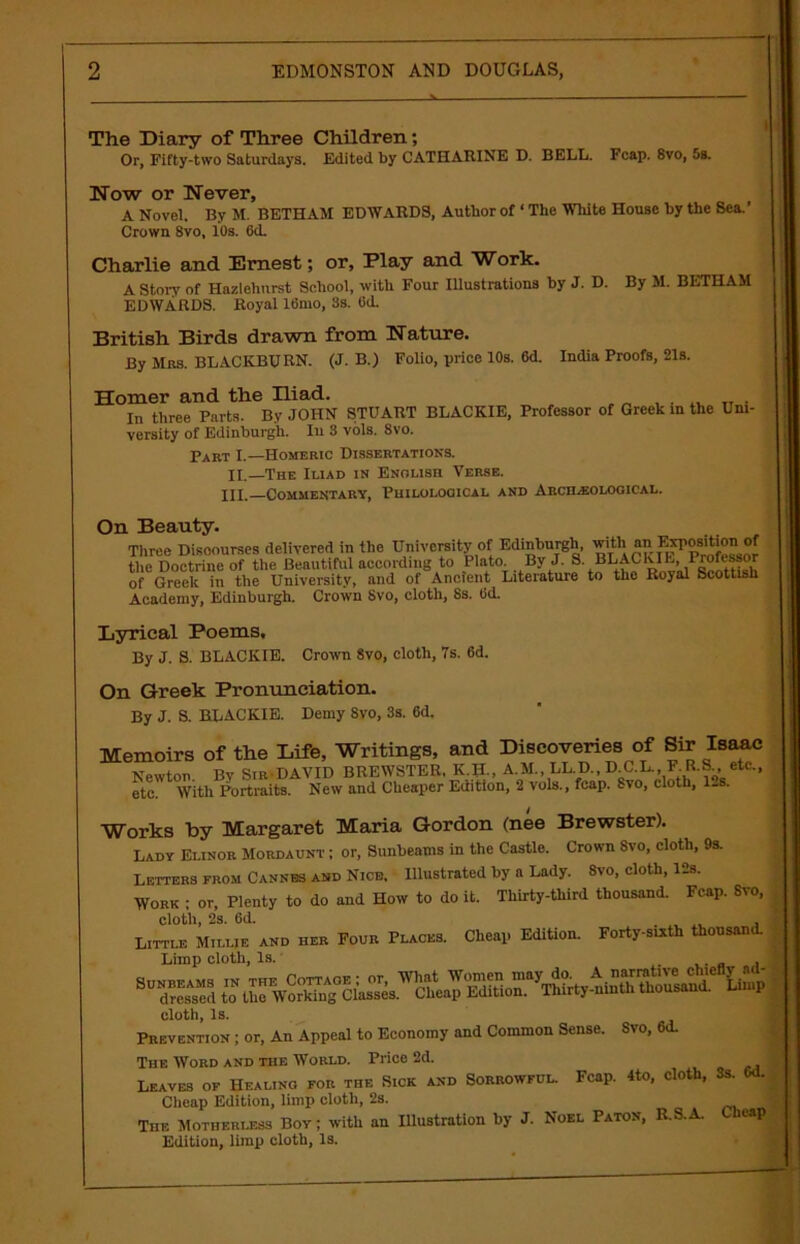 The Diary of Three Children; Or, Fifty-two Saturdays. Edited by CATHARINE D. BELL. Fcap. 8vo, 5s. Now or Never, A Novel. By M. BETHAM EDWARDS, Author of ‘ The White House by the Sea.’ Crown 8vo, 10s. 6<L Charlie and Ernest; or. Play and Work. A Story of Hazlehurst School, with Four Illustrations by J. D. By M. BETHAM EDWARDS. Royal 16mo, 8s. Od. British Birds drawn from Nature. By Mbs. BLACKBURN. (J. B.) Folio, price 10s. 6d. India Proofs, 21s. Homer and the Iliad. ....... In three Parts. By JOHN STUART BLACKIE, Professor of Greek in the Uni- versity of Edinburgh. Iu 3 vols. 8vo. Part I.—Homeric Dissertations. II.—The Iliad in English Verse. HI.—Commentary, Philological and Archeological. On Beauty. Three Discourses delivered in the University of Edinburgh, ^th an position of the Doctrine of the Beautiful according to Plato. By J. S. BLAChIL, 1 rofissor of Greek in the University, and of Ancient Literature to the Royal Scottish Academy, Edinburgh. Crown 8vo, cloth, 8s. Od. Lyrical Poems. By J. S. BLACKIE. Crown Svo, cloth, 7s. 6d. On Greek Pronunciation. By J. S. BLACKIE. Demy Svo, 3s. 6d. Memoirs of the Life, Writings, and Discoveries of Sir Isaac Newton. By SirDAVID BREWSTER, K.H., A.M., LL D., D C.L., F. R.S., etc., etc. With Portraits. New and Cheaper Edition, 2 vols., fcap. Svo, cloth, 1-s. Works by Margaret Maria Gordon (nee Brewster). Lady Elinor Mordaunt ; or, Sunbeams in the Castle. Crown Svo, cloth, 9s. Letters from Cannes and Nice, Illustrated by a Lady. 8vo, cloth, 12s. Work ; or, Plenty to do and How to doit. Thirty-third thousand. Fcap. Svo, cloth, 2s. 6d. ..... a Little Millie and her Four Places. Cheap Edition. Forty-sixth thousand. Limp cloth, Is. cloth, Is. Prevention ; or, An Appeal to Economy and Common Sense. Svo, 6<L The Word and the World. Price 2d. ] Leaves of Healing for the Sick and Sorrowful. Fcap. 4to, cloth, 3s. Od. Cheap Edition, limp cloth, 2s. ) The Motherless Bov; with an Illustration by J. Noel Paton, R.S.A. Cheap Edition, limp cloth, Is.