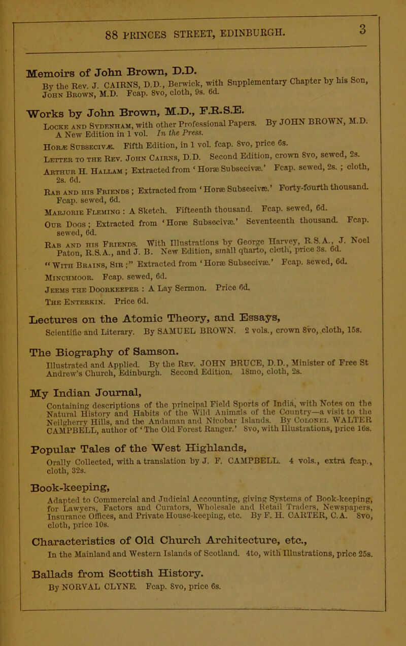 Memoirs of John Brown, D.D. By the Rev. J. CAIRNS, D.D., Berwick, with Supplementary Chapter hy his Son, John Brown, M.D. Feap. 8vo, cloth, 9s. fid. Works by John Brown, M.D., F.R.S.E. Locke and Sydenham, with other Professional Papers. By JOHN BROWN, M.D. A New Edition in 1 vol. In the Press. Hom Subsecivas. Fifth Edition, in 1 vol. fcap. Svo, price 6s. Letter to the Rev. John Cairns, D.D. Second Edition, crown Svo, sewed, 2s. Arthur H. Hallam ; Extracted from ‘ IIoral Subseciv®.’ Fcap. sewed, 2s. ; cloth, 2s. 6d. Rab and his Friends ; Extracted from ‘ Horee Subseeivce.’ Forty-fourth thousand. Fcap. sewed, 6d. Marjorie Fleming : A Sketch. Fifteenth thousand. Fcap. sewed, 6d. Our Dogs; Extracted from ‘Horse Subsecivse.’ Seventeenth thousand. Fcap. sewed, 6d. Rab and his Friends. With Illustrations by George Harvey, R.8LA., J. Noel Paton, R.S. A., and J. B. New Edition, smftll qtiarto, cloth, pnce 3s. Gd. “ With Brains, Sir ; ” Extracted from ‘ Horae Subsecivm.’ Fcap. sewed, 6d. Minchmoor. Fcap. sewed, 6d. Jeems the Doorkeeper : A Lay Sermon. Price fid. The Enterkin. Price fid. Lectures on the Atomic Theory, and Essays, Scientific and Literary. By SAMUEL BROWN. 2 vols., crown 8vo, cloth, 15s. The Biography of Samson. Illustrated and Applied. By the Rev. JOHN BRUCE, D.D., Minister of Free St Andrew’s Church, Edinburgh. Second Edition. ISmo, cloth, 2s. My Indian Journal, Containing descriptions of the principal Field Sports of India, with Notes on the Natural Historv and Habits of the Wild Animals of the Country—a visit to the Neilglierry Hills, and the Andaman and Nicobar Islands. By Colonel WALTER CAMPBELL, author of ‘ The Old Forest Ranger.’ Svo, with Illustrations, prico 10s. Popular Tales of the West Highlands, Orally Collected, with a translation by J. F. CAMPBELL. 4 vols., extra fcap., cloth, 32s. Book-keeping, Adapted to Commercial and Judicial Accounting, giving Systems of Book-keeping, for Lawyers, Factors and Curators, Wholesale and Retail Traders, Newspapers, Insurance Offices, and Private House-keeping, etc. By F. H. CARTER, C.A. Svo, cloth, price 10s. Characteristics of Old Church Architecture, etc.. In the Mainland and Western Islands of Scotland. 4to, with Illustrations, price 25s. Ballads from Scottish History. By NORVAL CLYNE. Fcap. Svo, price 6s.