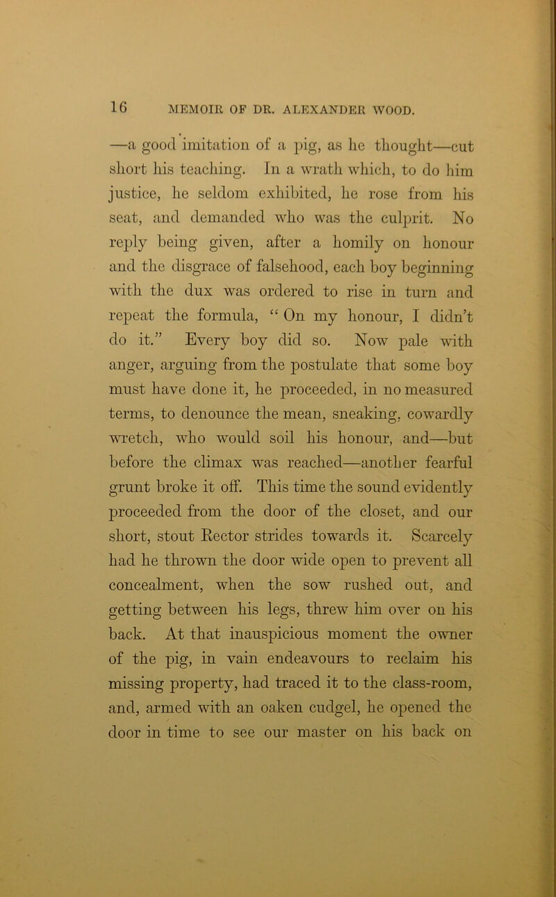 4 —a good imitation of a pig, as lie thought—cut short his teaching. In a wrath which, to do him justice, he seldom exhibited, he rose from his seat, and demanded who was the culprit. No reply being given, after a homily on honour and the disgrace of falsehood, each boy beginning with the dux was ordered to rise in turn and repeat the formula, “ On my honour, I didn’t do it.” Every boy did so. Now pale with anger, arguing from the postulate that some boy must have done it, he proceeded, in no measured terms, to denounce the mean, sneaking, cowardly wretch, who would soil his honour, and—but before the climax was reached—another fearful grunt broke it off. This time the sound evidently proceeded from the door of the closet, and our short, stout Rector strides towards it. Scarcely had he thrown the door wide open to prevent all concealment, when the sow rushed out, and getting between his legs, threw him over on his back. At that inauspicious moment the owner of the pig, in vain endeavours to reclaim his missing property, had traced it to the class-room, and, armed with an oaken cudgel, he opened the door in time to see our master on his back on