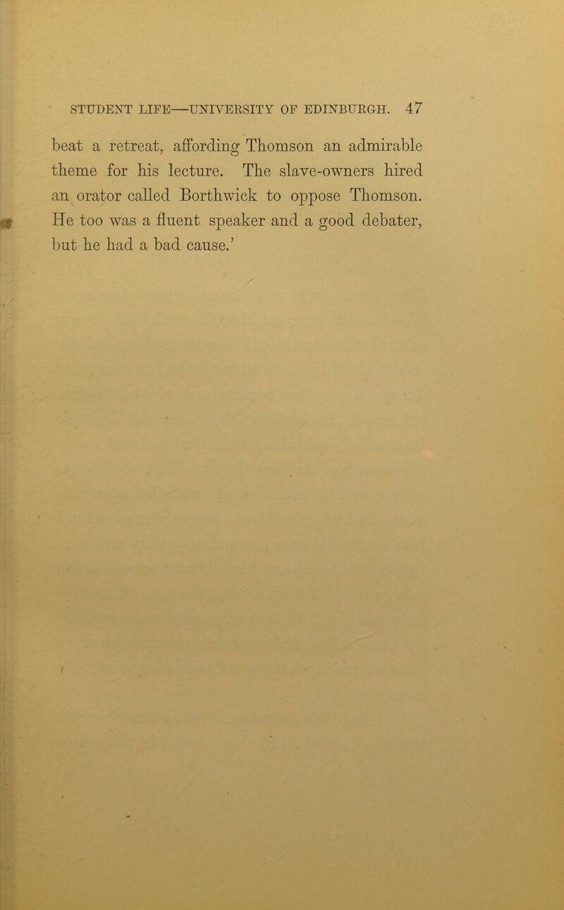 beat a retreat, affording Thomson an admirable theme for his lecture. The slave-owners hired an orator called Borthwick to oppose Thomson. He too was a fluent speaker and a good debater, but he had a bad cause.’ i