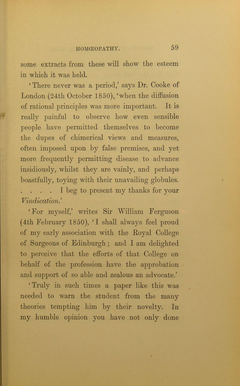 some extracts from these will show the esteem in which it was held. ‘ There never was a period,’ says Dr. Cooke of London (24tli October 1850), ‘when the diffusion of rational principles was more important. It is really painful to observe how even sensible people have permitted themselves to become the dupes of chimerical views and measures, often imposed upon by false premises, and yet more frequently permitting disease to advance insidiously, whilst they are vainly, and perhaps boastfully, toying with their unavailing globules. I beg to present my thanks for your Vindication.’ ‘For myself,’ writes Sir William Ferguson (4th February 1850), ‘I shall always feel proud of my early association with the Eoyal College of Surgeons of Edinburgh; and I am delighted to perceive that the efforts of that College on behalf of the profession have the approbation and support of so able and zealous an advocate.’ ‘Truly in such times a paper like this was needed to warn the student from the many theories tempting him by their novelty. In my humble opinion you have not only done