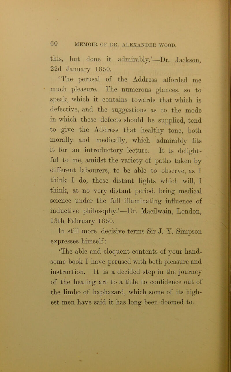 GO this, hut done it admirably.’—Dr. Jackson, 2 2d January 1850. ‘ The perusal of the Address afforded me much pleasure. The numerous glances, so to speak, which it contains towards that which is defective, and the suggestions as to the mode in which these defects should be supplied, tend to give the Address that healthy tone, both morally and medically, which admirably fits it for an introductory lecture. It is delight- ful to me, amidst the variety of paths taken by different labourers, to be able to observe, as I think I do, those distant lights which will, I think, at no very distant period, bring medical science under the full illuminating influence of inductive philosophy.’—Dr. Macilwain, London, 13th February 1850. In still more decisive terms Sir J. Y. Simpson expresses himself: ‘The able and eloquent contents of your hand- some book I have perused with both pleasure and instruction. It is a decided step in the journey of the healing art to a title to confidence out of the limbo of haphazard, which some of its high- est men have said it has long been doomed to.