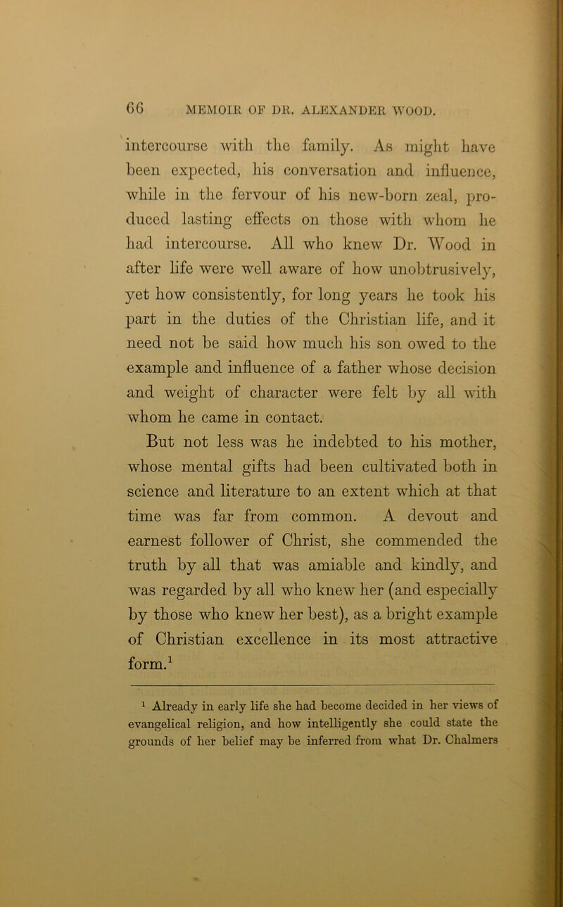 intercourse with the family. As might have been expected, his conversation and influence, while in the fervour of his new-born zeal, pro- duced lasting effects on those with whom he had intercourse. All who knew Dr. Wood in after life were well aware of how unobtrusively, yet how consistently, for long years he took his part in the duties of the Christian life, and it need not be said how much his son owed to the example and influence of a father whose decision and weight of character were felt by all with whom he came in contact. But not less was he indebted to his mother, whose mental gifts had been cultivated both in science and literature to an extent which at that time was far from common. A devout and earnest follower of Christ, she commended the truth by all that was amiable and kindly, and was regarded by all who knew her (and especially by those who knew her best), as a bright example of Christian excellence in its most attractive form.1 1 Already in early life slie had become decided in her views of evangelical religion, and how intelligently she could state the grounds of her belief may be inferred from what Dr. Chalmers